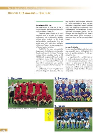 104
Technical and Tactical Analysis
In the Lands of Fair Play
Fair Play seemed to come easy to the 32
teams playing in two countries where smiles
and courtesy are a way of life.
The gentle respect showed by the hosts
appeared to rub off on many of the players
and coaches and the 64 matches unfolded
without serious incident – a fact belied,
perhaps, by the overall number of red and
yellow cards, but in reality borne out by the
willingness of players to reciprocate gestures
of sincere sporting behaviour.
The FIFA Fair Play Award was awarded to
Belgium, who finished a mere point ahead of
Sweden, with Japan in third place. The trophy,
medals, diploma and adidas voucher for USD
50,000 worth of equipment for youth football
development marked the first time that Bel-
gium had won this award at a FIFA competi-
tion, with the points system based upon the
customary evaluation of behaviour on and off
the field.
Symbolically, however, many other teams
shared in Belgium’s distinction. The final
four matches in particular were noteworthy
for a spirit that showed the world that even
when there is everything at stake in a football
match, the players can – and should – still
display a level of Fair Play worthy of the sport.
Turkish and Korean players sharing a joint lap
of honour after the play-off for third place is
one of many positive abiding memories of a
tournament where Fair Play once again played
its part.
Au pays du fair-play
Il a paru naturel aux 32 équipes évoluant dans
deux pays où le sourire et l’hospitalité font
partie du quotidien d’adopter d’entrée une
attitude fair-play.
Le respect des hôtes a semblé influencer
de nombreux joueurs et entraîneurs, et les
64 matches se sont déroulés sans incident
majeur – un fait en apparence démenti par
le nombre total élevé de cartons jaunes et
rouges, mais confirmé par le comportement
des joueurs, prêts à répondre à des gestes
de sportivité.
Official FIFA Awards – Fair Play
2. Sweden
3. Japan
1. Belgium
Photos: John McDermott (1), Alfieri (1), Bongarts (2)
 