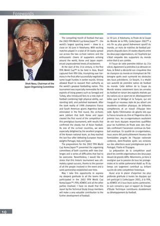10
Forewords
Shoh Nasu, Chairman of the
Japan Organising Committee
The compelling month of football that was
the 2002 FIFA World Cup Korea/Japan™ – the
world’s largest sporting event – drew to a
close on 30 June in Yokohama. With exciting
matches played in a total of 20 stadia spread
out across the two co-host nations and the
enthusiastic cheers of supporters echoing
around the world, Korea and Japan experi-
enced unprecedented levels of excitement.
At the start of the 21st century, in the first
FIFA World Cup™ to be held in Asia, Brazil
captured their fifth title, triumphing over Ger-
many in the final after successfully negotiating
some tough hurdles in earlier rounds. Victory
allowed Brazil to reassert their authority as
the world’s greatest footballing nation. This
tournament was especially memorable for the
exploits of rising powers such as Senegal and
Turkey, who introduced fans to a new style of
football combining high physical ability, out-
standing skill, and polished teamwork. After
the stark reality of 1998 champions France
and South American giants Argentina being
eliminated in the first round, the co-hosts
were jubilant that both Korea and Japan
cleared the first round of the competition of
this prestigious tournament, with results that
confirmed the steady rise of Asian football.
As one of the co-host countries, we were
especially delighted by the excellent progress
of the Korean national team, as they reached
the last four after defeating European heavy-
weights Portugal, Italy and Spain.
The preparations for the 2002 FIFA World
Cup Korea/Japan™ presented the organising
committees of both countries with new chal-
lenges and a series of difficulties that had to
be overcome. Nevertheless, I would like to
stress that this historic tournament was ulti-
mately a great success, thanks to the passion
of all the people involved in the event and a
solid partnership established over time.
May I take this opportunity to express
my deepest gratitude to all the teams that
participated in the 2002 FIFA World Cup
Korea/Japan™, FIFA, KOWOC and all the other
parties involved. I have no doubt that this
report by the Technical Study Group members
will make a very valuable contribution to the
further development of football.
Le 30 juin, à Yokohama, la finale de la Coupe
du Monde de la FIFA, Corée/Japon 2002™ a
mis fin au plus grand événement sportif du
monde, un mois de matches de football pal-
pitants disputés dans 20 stades répartis entre
les deux pays organisateurs, où l’euphorie qui
s’était emparée des supporters du monde
entier était à son comble.
A l’issue de cette première édition du 21e
siècle, également la première à se dérouler en
Asie, le Brésil a décroché son cinquième titre
de champion du monde en triomphant de l’Al-
lemagne après avoir surmonté les obstacles
des tours précédents. Ce faisant, il a rétabli
son autorité de première nation de football
du monde. Cette édition de la Coupe du
Monde restera notamment dans les annales
du football en raison des exploits réalisés par
les nations où ce sport est en développement
telles que le Sénégal et la Turquie, qui ont
inauguré un nouveau style de jeu alliant une
excellente condition physique, de brillantes
compétences et un travail d’équipe bien
rodé. Après l’élimination de géants tels que
la France tenante du titre et l’Argentine dès le
premier tour, les co-organisateurs exultaient
de voir leurs équipes respectives qualifiées
pour les huitièmes de finale avec des résul-
tats confirmant l’ascension continue du foot-
ball asiatique. En qualité de co-organisateur,
nous avons été particulièrement heureux des
formidables progrès de l’équipe nationale
coréenne, demi-finaliste après ses victoires
sur des sélections aussi prestigieuses que le
Portugal, l’Italie et l’Espagne.
La préparation de la compétition avait
placé les comités organisateurs des deux pays
devant de grands défis. Néanmoins, je tiens à
souligner que la passion de tous les protago-
nistes et le solide partenariat établi au fil du
temps ont largement contribué au brillant
succès de cette compétition historique.
Aussi ai-je le plaisir d’exprimer ma plus
profonde gratitude à toutes les équipes qui
ont participé à Corée/Japon 2002, à la FIFA,
au KOWOC et à tous leurs autres partenaires.
Je suis convaincu que ce rapport du Groupe
d’Etude Technique contribuera durablement
au développement du football.
 