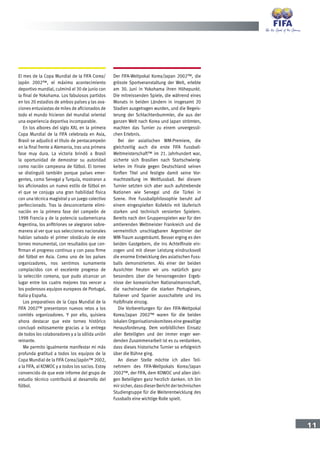 11
El mes de la Copa Mundial de la FIFA Corea/
Japón 2002™, el máximo acontecimiento
deportivo mundial, culminó el 30 de junio con
la final de Yokohama. Los fabulosos partidos
en los 20 estadios de ambos países y las ova-
ciones entusiastas de miles de aficionados de
todo el mundo hicieron del mundial oriental
una experiencia deportiva incomparable.
En los albores del siglo XXI, en la primera
Copa Mundial de la FIFA celebrada en Asia,
Brasil se adjudicó el título de pentacampeón
en la final frente a Alemania, tras una primera
fase muy dura. La victoria brindó a Brasil
la oportunidad de demostrar su autoridad
como nación campeona de fútbol. El torneo
se distinguió también porque países emer-
gentes, como Senegal y Turquía, mostraron a
los aficionados un nuevo estilo de fútbol en
el que se conjuga una gran habilidad física
con una técnica magistral y un juego colectivo
perfeccionado. Tras la desconcertante elimi-
nación en la primera fase del campeón de
1998 Francia y de la potencia sudamericana
Argentina, los anfitriones se alegraron sobre-
manera al ver que sus selecciones nacionales
habían salvado el primer obstáculo de este
torneo monumental, con resultados que con-
firman el progreso continuo y con paso firme
del fútbol en Asia. Como uno de los países
organizadores, nos sentimos sumamente
complacidos con el excelente progreso de
la selección coreana, que pudo alcanzar un
lugar entre los cuatro mejores tras vencer a
los poderosos equipos europeos de Portugal,
Italia y España.
Los preparativos de la Copa Mundial de la
FIFA 2002™ presentaron nuevos retos a los
comités organizadores. Y por ello, quisiera
ahora destacar que este torneo histórico
concluyó exitosamente gracias a la entrega
de todos los colaboradores y a la sólida unión
reinante.
Me permito igualmente manifestar mi más
profunda gratitud a todos los equipos de la
Copa Mundial de la FIFA Corea/Japón™ 2002,
a la FIFA, al KOWOC y a todos los socios. Estoy
convencido de que este informe del grupo de
estudio técnico contribuirá al desarrollo del
fútbol.
Der FIFA-Weltpokal Korea/Japan 2002™, die
grösste Sportveranstaltung der Welt, erlebte
am 30. Juni in Yokohama ihren Höhepunkt.
Die mitreissenden Spiele, die während eines
Monats in beiden Ländern in insgesamt 20
Stadien ausgetragen wurden, und die Begeis-
terung der Schlachtenbummler, die aus der
ganzen Welt nach Korea und Japan strömten,
machten das Turnier zu einem unvergessli-
chen Erlebnis.
Bei der asiatischen WM-Premiere, die
gleichzeitig auch die erste FIFA Fussball-
Weltmeisterschaft™ im 21. Jahrhundert war,
sicherte sich Brasilien nach Startschwierig-
keiten im Finale gegen Deutschland seinen
fünften Titel und festigte damit seine Vor-
machtstellung im Weltfussball. Bei diesem
Turnier setzten sich aber auch aufstrebende
Nationen wie Senegal und die Türkei in
Szene. Ihre Fussballphilosophie beruht auf
einem eingespielten Kollektiv mit läuferisch
starken und technisch versierten Spielern.
Bereits nach den Gruppenspielen war für den
amtierenden Weltmeister Frankreich und die
vermeintlich unschlagbaren Argentinier der
WM-Traum ausgeträumt. Besser erging es den
beiden Gastgebern, die ins Achtelfinale ein-
zogen und mit dieser Leistung eindrucksvoll
die enorme Entwicklung des asiatischen Fuss-
balls demonstrierten. Als einer der beiden
Ausrichter freuten wir uns natürlich ganz
besonders über die hervorragenden Ergeb-
nisse der koreanischen Nationalmannschaft,
die nacheinander die starken Portugiesen,
Italiener und Spanier ausschaltete und ins
Halbfinale einzog.
Die Vorbereitungen für den FIFA-Weltpokal
Korea/Japan 2002™ waren für die beiden
lokalen Organisationskomitees eine gewaltige
Herausforderung. Dem vorbildlichen Einsatz
aller Beteiligten und der immer enger wer-
denden Zusammenarbeit ist es zu verdanken,
dass dieses historische Turnier so erfolgreich
über die Bühne ging.
An dieser Stelle möchte ich allen Teil-
nehmern des FIFA-Weltpokals Korea/Japan
2002™, der FIFA, dem KOWOC und allen übri-
gen Beteiligten ganz herzlich danken. Ich bin
mir sicher, dassdieser Berichtder technischen
Studiengruppe für die Weiterentwicklung des
Fussballs eine wichtige Rolle spielt.
 