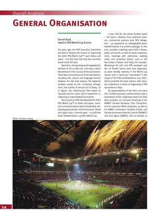 Photo: Christian Liewig
14
Overall Analysis
General Organisation
It was vital for the whole football world
– the teams, referees, fans, television view-
ers, commercial partners and FIFA delega-
tion – to experience an unforgettable Asian
football festival in a uniform package. To this
end, countless meetings were held in Korea,
Japan and Zurich, as well as many inspection
visits, meetings with politicians, working
visits, and numerous events, such as the
two draws in Busan and Tokyo, for example.
Workshops for LOC and FIFA members and
the 32 finalist teams were also organised,
as were friendly matches in the World Cup
venues and a “warm-up” tournament in the
shape of the FIFA Confederations Cup 2001,
which provided the host nations with price-
less experience in terms of organising a FIFA
tournament in Asia.
As representatives of the LOCs and more
than 32,000 volunteers, without whose help a
tournament of this magnitude would not have
been possible, our sincerest thanks go to the
KOWOC General Secretary, Choi Chang-Shin,
and his successor Moon Dong-Hoo, as well as
his JAWOC counterpart, Yasuhiko Endoh, and
the two tournament directors,Sam Ka (KOWOC)
and Junji Ogura (JAWOC), who all worked so
Daniel Rupf,
Head of FIFA World Cup Events
Six years ago, the FIFA Executive Committee
decided to bestow the honour of organising
the 2002 FIFA World Cup™ upon Korea and
Japan – the first time ever that two countries
would share the task.
Back then, the sporting world regarded the
decision to be a risky one, and only a select
few believed in the success of the tournament.
Thereweremanyreasonsfortheirreservations,
including the cultural and language barriers
between the two host nations, the logistical
problem posed by the co-hosting arrange-
ment, the number of venues (10 in Korea, 10
in Japan), the infrastructure that would be
required and the hosts’ lack of experience in
organising a major football tournament.
But as soon as FIFA had awarded the 2002
FIFA World Cup™ to Korea and Japan, every-
one concerned took to work immediately, dis-
playing great passion and enthusiasm. Korea
and Japan had a common goal – to fulfil the
Asian football dream: a perfect World Cup.
 