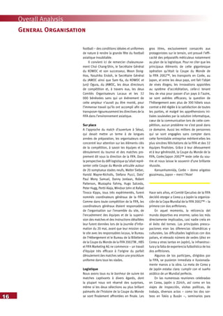 16
Overall Analysis
football – des conditions idéales et uniformes
de nature à rendre la grande fête du football
asiatique inoubliable.
Il convient ici de remercier chaleureuse-
ment Choi Chang-Shin, le Secrétaire Général
du KOWOC et son successeur, Moon Dong-
Hoo, Yasuhiko Endoh, le Secrétaire Général
du JAWOC ainsi que Sam Ka, du KOWOC et
Junji Ogura, du JAWOC, les deux directeurs
de compétition et, à travers eux, les deux
Comités Organisateurs Locaux et les 32
000 bénévoles sans qui un événement de
cette ampleur n’aurait pu être monté, pour
l’immense travail qu’ils ont accompli afin de
transposer rigoureusement les directives de la
FIFA dans l’environnement asiatique.
Sur place
A l’approche du match d’ouverture à Séoul,
qui devait mettre un terme à de longues
années de préparation, les organisateurs ont
concentré leur attention sur les éléments clés
de la compétition, à savoir les équipes et le
déroulement du tournoi et des matches pro-
prement dit sous la direction de la FIFA. Dans
la perspective du défi logistique qu’allait repré-
senter cette Coupe du Monde articulée autour
de 20 somptueux stades neufs, Walter Sieber,
Harold Mayne-Nicholls, Stefano Pucci, Dato’
Paul Mony Samuel, Danny Jordaan, Robert
Patterson, Mustapha Fahmy, Hugo Salcedo,
Peter Hugg, Pertti Alaja, Windsor John et Rafael
Tinoco Kipps, tous très expérimentés, furent
nommés coordinateurs généraux de la FIFA.
Comme dans toute compétition de la FIFA, les
coordinateurs généraux étaient responsables
de l’organisation sur l’ensemble du site, de
l’encadrement des équipes et de la supervi-
sion des matches et des instructions détaillées
leur furent données lors de la journée d’infor-
mation du 20 mai, avant que leur mission sur
le site avec les responsables locaux, le Bureau
de l’Hébergement et le Bureau de la Billetterie
de la Coupe du Monde de la FIFA 2002TM , HBS
et FIFA Marketing AG ne commence – un travail
d’équipe très efficace à l’origine du parfait
déroulement des matches selon une procédure
uniforme dans tous les stades.
Logistique
Nous avons tous eu le bonheur de suivre 64
matches captivants à divers égards, dont
la plupart nous ont réservé des surprises,
même si les deux sélections au plus brillant
palmarès de l’histoire de la Coupe du Monde
se sont finalement affrontées en finale. Les
gros titres, exclusivement consacrés aux
protagonistes sur le terrain, ont prouvé l’effi-
cacité des préparatifs méticuleux notamment
au plan de la logistique. Pour ne citer que les
principaux éléments de cette gigantesque
opération qu’était la Coupe du Monde de
la FIFA 2002™, les transports en Corée, au
Japon, et entre les deux pays, ont fait l’objet
de vives éloges; les innovations apportées
au système d’accréditation, celle-ci tenant
lieu de visa pour passer d’un pays à l’autre,
se sont avérées efficaces; la question de
l’hébergement avec plus de 300 hôtels sous
contrat a été réglée à la satisfaction de toutes
les parties, et malgré les appréhensions ini-
tiales soulevées par la solution informatique,
cœur de la communication lors de cette com-
pétition, aucun problème ne s’est posé dans
ce domaine. Aussi les milliers de personnes
qui se sont engagées sans compter dans
cette formidable entreprise méritent-elles les
plus sincères félicitations de la FIFA et des 32
équipes finalistes. Grâce à leur dévouement
et à leur générosité, la Coupe du Monde de la
FIFA, Corée/Japon 2002™ reste celle du sou-
rire et nous laisse le souvenir d’une brillante
réussite.
Kansanhamnida, Corée – domo arigatoo
gozaimasu, Japon – merci l’Asie!
Hace seis años, el Comité Ejecutivo de la FIFA
decidió otorgar a Corea y a Japón la organiza-
ción de la Copa Mundial de la FIFA 2002™ – la
primera con dos anfitriones.
En aquel momento, la reticencia del
mundo deportivo era enorme; salvo los más
directamente implicados, casi nadie creía en
el éxito del torneo. Las principales preocu-
paciones eran las diferencias idiomáticas y
culturales, las dificultades logísticas con dos
países, el elevado número de sedes (diez en
Corea y otras tantas en Japón), la infraestruc-
tura y la falta de experiencia futbolística de los
dos anfitriones.
Algunos de los partícipes, dirigidos por
la FIFA, se pusieron inmediata e ilusionada-
mente manos a la obra. La meta de Corea y
de Japón estaba clara: cumplir con el sueño
asiático de un Mundial perfecto.
En las numerosas reuniones celebradas
en Corea, Japón o Zúrich, así como en los
viajes de inspección, visitas políticas, de
trabajo, diversos actos – como los dos sor-
teos en Tokio y Busán –, seminarios para
General Organisation
 