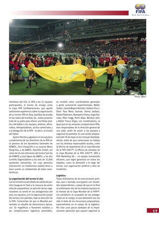 17
miembros del COL, la FIFA y los 32 equipos
participantes, el torneo de ensayo como
la Copa FIFA Confederaciones, que aportó
valiosísima experiencia sobre la organización
de un torneo FIFA en Asia, partidos de prueba
en las sedes del mundial, etc., todos pusieron
todo de su parte para ofrecer una fiesta asiá-
tica del fútbol a los equipos, árbitros, aficio-
nados, telespectadores, socios comerciales y
a la delegación de la FIFA – es decir, al mundo
del fútbol.
Quiero felicitar y agradecer el escrupuloso
cumplimiento de las directrices de la FIFA en
la persona de los Secretarios Generales de
KOWOC, Choi Chang-Shin y su sucesor Moon
Dong-Hoo, y de JAWOC, Yasuhiko Endoh, así
como de los dos directores del torneo Sam Ka
de KOWOC y Junji Ogura de JAWOC, a los dos
Comités Organizadores y los más de 32,000
ayudantes voluntarios, sin cuya generosa
intervención no hubiésemos podido llevar a
buen puerto un campeonato de estas carac-
terísticas.
La organización del torneo in situ
Con la inminencia delsilbato de salida delpar-
tido inaugural en Seúl y la clausura de varios
años de preparativos, la atención de los orga-
nizadores se centró en los protagonistas del
acto, los equipos, y en la organización propia
del torneo y los partidos, bajo la dirección de
la FIFA. Conscientes de que el Mundial pre-
sentaba un desafío de dimensiones épicas,
con 20 magníficos y flamantes estadios y
las complicaciones logísticas previsibles,
se nombró como coordinadores generales
a gente sumamente experimentada: Walter
Sieber, Harold Mayne-Nicholls, Stefano Pucci,
Dato’ Paul Mony Samuel, Danny Jordaan,
Robert Patterson, Mustapha Fahmy, Hugo Sal-
cedo, Peter Hugg, Pertti Alaja, Windsor John
y Rafael Tinoco Kipps. Los coordinadores, al
igual que en las restantes competiciones FIFA,
eran responsables de la dirección general de
una sede, amén de asistir a los equipos y
organizar los partidos. En una sesión prepara-
toria del 20 de mayo se les instruyó detallada-
mente, antes de que comenzasen su trabajo
con los diversos responsables locales, como
la Oficina de alojamiento de la Copa Mundial
de la FIFA 2002™, la Oficina de entradas de
la Copa Mundial de la FIFA 2002™, HBS y
FIFA Marketing SA – un equipo sumamente
eficiente, que logró garantizar en todos los
estadios, como se demostró a lo largo del
torneo, una organización perfecta y libre de
incidentes.
Logística
Todos disfrutamos de 64 emocionantes parti-
dos, que a menudo concluyeron con resulta-
dos sorprendentes, a pesar de que en la final
se enfrentasen dos de los mejores equipos en
la historia de la Copa Mundial de la FIFA™.
Los periódicos se ocupaban de los protago-
nistas en el campo, lo que demostró una vez
más el éxito de los minuciosos preparativos,
especialmente en el campo de la logística.
Por citar unos pocos ejemplos de la impre-
sionante operación que supone organizar la
Photo: Alfieri
 
