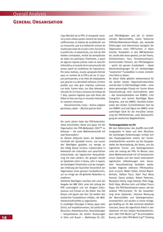 18
Overall Analysis
Copa Mundial de la FIFA: el transporte nacio-
nal y entre ambos países mereció las mejores
calificaciones; el sistema de acreditación con
su innovación, que la acreditación sirviese de
visado para viajar de un país a otro, funcionó a
la perfección; el alojamiento, con más de 300
hoteles contratados, recibió los beneplácitos
de todos los partícipes; finalmente, a pesar
de algunos reparos previos sobre la solución
informática, el corazón de la comunicación del
torneo operó sin problemas de importancia.
Por estos motivos, resulta apropiado felicitar
aquí, en nombre de la FIFA y de los 32 equi-
pos participantes, a los miles de trabajadores
que, gracias a su denodado esfuerzo, hicieron
posible que esta gran empresa culminase
con éxito. Fueron ellos, con días laborales a
menudo de 24 horas y semanas de trabajo de
7 días, quienes lograron que esta fiesta del
fútbol en Asia sea hoy un recuerdo imborrable
en nuestros corazones.
Kansanhamnida, Corea – doomo arigatoo
gozaimasu, Japón – ¡Muchas gracias Asia!
Vor sechs Jahren hatte das FIFA-Exekutivko-
mitee entschieden, Korea und Japan mit der
Organisation des FIFA-Weltpokals 2002™ zu
betrauen – die erste Weltmeisterschaft mit
zwei Veranstaltern.
Zu diesem Zeitpunkt waren die Bedenken
innerhalb der Sportwelt enorm, und ausser
den Beteiligten glaubten nur wenige an
den Erfolg dieses Turniers, insbesondere in
Anbetracht der kulturellen und sprachlichen
Unterschiede, der logistischen Herausforde-
rung mit zwei Ländern, der grossen Anzahl
an Spielorten (zehn in Korea, zehn in Japan),
der benötigten Infrastruktur und der mangeln-
den Erfahrung der Ausrichter hinsichtlich der
Organisation eines grossen Fussballturniers,
um nur einige der oft gehörten Bedenken zu
erwähnen.
Sämtliche Beteiligten machten sich nach der
Vergabe der WM 2002 unter der Leitung der
FIFA unverzüglich und mit riesigem Enthu-
siasmus und Einsatz an die Arbeit. Das Ziel
Koreas und Japans war klar: Sie wollten den
asiatischen Fussballtraum erfüllen, die Welt-
meisterschaft perfekt zu organisieren.
In unzähligen Sitzungen in Korea, Japan oder
Zürich, auf Inspektionsreisen, bei politischen
Besuchen, Arbeitsbesuchen, Veranstaltungen
– beispielsweise die beiden Auslosungen
in Tokio und Busan –, Workshops für LOC-
und FIFA-Mitglieder und die 32 teilneh-
menden Mannschaften, einem Testturnier
(FIFA/Konföderationen-Pokal), das wertvolle
Erfahrungen und Erkenntnisse bezüglich der
Organisation eines FIFA-Turniers in Asien
brachte, Testspielen in den WM-Spielorten
etc. wurde alles daran gesetzt, um den Teams,
Schiedsrichtern, Fans, Fernsehzuschauern,
kommerziellen Partnern, der FIFA-Delegation
– sprich der ganzen Fussballwelt – ideale
Rahmenbedingungen für ein denkwürdiges
“asiatisches” Fussballfest in einem einheitli-
chen Kleid zu bieten.
An dieser Stelle gebührt stellvertretend für
die beiden lokalen Organisationskomitees
und die über 32 000 freiwilligen Helfer – ohne
deren grossartigen Einsatz ein Turnier dieser
Grössenordnung nicht durchzuführen wäre
– den Generalsekretären von KOWOC, Choi
Chang-Shin und seinem Nachfolger Moon
Dong-Hoo, und von JAWOC, Yasuhiko Endoh,
sowie den beiden Turnierdirektoren Sam Ka
von KOWOC und Junji Ogura von JAWOC unser
aufrichtiger Dank für die minutiöse Umset-
zung der FIFA-Richtlinien, unter Berücksichti-
gung der asiatischen Begebenheiten.
Turnierorganisation vor Ort
Mit dem Näherrücken des Anpfiffs des Eröff-
nungsspiels in Seoul und dem Abschluss
der jahrelangen Vorbereitungen richtete sich
das Hauptaugenmerk seitens der Turnier-
verantwortlichen vermehrt auf die Hauptdar-
steller der Veranstaltung, die Teams, und die
eigentliche Turnier- und Spielorganisation
unter der Leitung der FIFA. Im Wissen, dass
diese Weltmeisterschaft mit 20 fantastischen
neuen Stadien und den damit verbundenen
logistischen Anforderungen eine beson-
dere Herausforderung darstellen würde,
wurden folgende erfahrene FIFA-Koordina-
toren ernannt: Walter Sieber, Harold Mayne-
Nicholls, Stefano Pucci, Dato’ Paul Mony
Samuel, Danny Jordaan, Robert Patterson,
Mustapha Fahmy, Hugo Salcedo, Peter Hugg,
Pertti Alaja, Windsor John und Rafael Tinoco
Kipps. Die FIFA-Koordinatoren waren, wie bei
anderen FIFA-Turnieren, für die Gesamtlei-
tung eines Spielortes, inklusive Betreuung
der Mannschaften und Spielorganisation,
verantwortlich und wurden in einem eintägi-
gen Briefing am 20. Mai nochmals detailliert
instruiert, bevor die eigentliche Arbeit in den
Spielorten mit den lokalen Verantwortlichen,
dem 2002 FIFA World CupTM
Accommodation
Bureau, dem 2002 FIFA World CupTM
Ticketing
General Organisation
 
