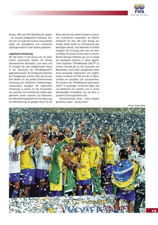 19
Bureau, HBS und FIFA Marketing AG begann
– ein äusserst erfolgreiches Teamwork, das,
wie sich im Laufe des Turniers herausstellen
sollte, die störungsfreie und einheitliche
Spielorganisation in allen Stadien gewährte.
Logistische Umsetzung
Wir alle kamen in den Genuss von 64 mehr-
heitlich spannenden Spielen mit oftmals
überraschenden Resultaten, auch wenn sich
im Endspiel die zwei erfolgreichsten Teams
in der Geschichte des FIFA-Weltpokals™
gegenüberstanden. Die Schlagzeilen gehörten
den Protagonisten auf dem Feld, was als wei-
terer Beweis für die perfekt funktionierende
Umsetzung der akribischen Vorbereitungen,
insbesondere bezüglich der logistischen
Umsetzung, zu werten ist: Das Transportwe-
sen zwischen und innerhalb der beiden gast-
gebenden Länder verdiente sich Bestnoten;
das Akkreditierungssystem mit der Neuerung,
die Akkreditierung als gültiges Visum für die
Reise zwischen den beiden Ländern zu benut-
zen, funktionierte einwandfrei; der Bereich
Unterkunft mit über 300 unter Vertrag ste-
henden Hotels wurde zur Zufriedenheit aller
Beteiligten betreut. Trotz Bedenken im Vorfeld
bezüglich der IT-Lösung, dem Herz der Kom-
munikation für dieses Turnier, traten in diesem
Bereich keinerlei Probleme auf, um nur einige
der wichtigsten Bereiche in dieser giganti-
schen Operation “FIFA-Weltpokal 2002™” zu
nennen. Deshalb gilt es, den Tausenden von
Mitarbeitern, dank deren aufopfernder Arbeit
diese grossartige Organisation erst möglich
wurde, im Namen der FIFA und der 32 Mann-
schaften ein spezielles Lob auszusprechen.
Sie machten den FIFA-Weltpokal Korea/Japan
2002TM
in unzähligen 24-Stunden-Tagen erst
zum Weltpokal des Lächelns und zu einem
denkwürdigen Fussballfest, das uns allen in
positiver Erinnerung bleiben wird.
Kansanhamnida, Korea – domo arigatoo
gozaimasu, Japan – danke, Asien!
Photo: Daniel Motz
 