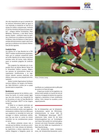 23
sito más importante era que el contenido de
las sesiones informativas debía ser igual, lo
cual implicaba la instalación en Seúl de un
equipo de análisis computarizado, mediante
el cual dos miembros del grupo de apoyo arbi-
tral – antiguos árbitros mundialistas, Peter
Mikkelsen, Dinamarca, y José María García
Aranda, España – analizaron todos los parti-
dos y destacaron los problemas principales e
incidentes, antes de elaborar un vídeo que se
enviaba electrónicamente a Japón cada noche
para que se utilizase en las sesiones informa-
tivas del día siguiente.
Condición física
Los árbitros de la Copa Mundial de la FIFA
2002™ estaban excelentemente preparados,
mejor que en cualquier competición previa
de la FIFA. Además de los vídeos instructivos
enviados antes del torneo, todos debieron
pasar un excelente programa de condición
física.
Este programa fue elaborado por el pre-
parador físico de árbitros Werner Helsen de
la Universidad Católica Leueven, Bélgica.
Las sesiones de entrenamiento diarias se
supervisaron científicamente, y se orga-
nizaron además sesiones especiales para
árbitros, tanto antes como después del entre-
namiento.
Ambos Comités Organizadores facilitaron
servicios médicos, de masaje y de fisiotera-
pia. Debe felicitarse a ambos por su apoyo
durante toda la competición.
Rendimiento
El rendimiento general de los árbitros y asis-
tentes fue bueno. Es normal cometer algún
que otro error durante una competición de
64 encuentros; en esto, la Copa Mundial de
la FIFA Corea/Japón 2002™ no fue ninguna
excepción.
El fútbol es un deporte practicado por
seres humanos, en cuya naturaleza se
encuentra el cometer errores, sean jugadores,
entrenadores o árbitros. Esto no es óbice para
que aceptemos la necesidad de luchar por
conseguir el máximo rendimiento arbitral,
pero hay que tener en cuenta los errores
cometidos con las consideraciones previas
en mente.
Los árbitros asistentes erraron más a
menudo que los árbitros. Las ubicuas y omni-
presentes 20 ó más cámaras de televisión,
las repeticiones a cámara súper-lenta y los
análisis fotograma a fotograma ponen de
manifiesto con crueldad precisión la dificultad
de acertar en el fuera de juego.
Al igual que sucede con los jugadores, los
árbitros están también en el punto de mira de
la prensa, encargada de destacar los aspectos
negativos y desestimar el buen rendimiento
arbitral. Como siempre ha sucedido y como
seguirá pasando.
Die 36 Schiedsrichter und 36 Schiedsrich-
ter-Assistenten, welche die FIFA-Schieds-
richterkommission im Januar 2002 für
den FIFA-Weltpokal Korea/Japan 2002™
selektioniert hatte, reisten für die letzte
Vorbereitungsphase kurz vor Turnierbeginn
nach Seoul. Dort wurden sie nochmals genau
instruiert und einem Fitnesstest unterzogen,
bevor die eine Hälfte der Unparteiischen in
Tokio Quartier bezog.
Alle Schiedsrichter hatten mindestens
einen, die Schiedsrichter-Assistenten zumin-
Photo: Christian Liewig
 