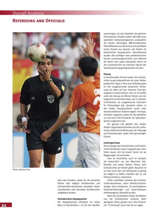24
Overall Analysis
dest zwei Einsätze, wobei für die einzelnen
Partien falls möglich Schiedsrichter und
Schiedsrichter-Assistenten desselben Natio-
nalverbandes oder derselben Konföderation
aufgeboten wurden.
Schiedsrichter-Hauptquartier
Der Doppelstandort erforderte ein hohes
Mass an Koordination, z. B. bei den Spielbe-
sprechungen, da alle Spielleiter die gleichen
Informationen erhalten sollten. Mit Hilfe eines
speziellen Computerprogramms analysierten
die beiden ehemaligen WM-Schiedsrichter
Peter Mikkelsen ausDänemarkund José-María
García Aranda aus Spanien alle Partien im
koreanischen Hauptquartier. Anschliessend
wurden alle wichtigen oder problematischen
Szenen zusammengeschnitten und während
der Nacht nach Japan überspielt, damit sie
den Unparteiischen am nächsten Tag bei der
Spielbesprechung gezeigt werden konnten.
Fitness
In konditioneller Hinsicht waren die Schieds-
richter so gut vorbereitet wie nie zuvor. Neben
praktischen Tipps in Form einer Videokassette
ist ihre ausgezeichnete körperliche Verfas-
sung vor allem auf das intensive Trainings-
programm zurückzuführen, das sie im Vorfeld
unter der Leitung von Werner Helsen von der
belgischen Universität Löwen, der in Schieds-
richterkreisen als ausgewiesener Fachmann
für Fitnessfragen gilt, absolviert haben. In
den beiden Hauptquartieren waren unter
wissenschaftlicher Aufsicht täglich Trainings-
einheiten angesetzt, wobei für die Spielleiter
vor und nach ihren Einsätzen ein Spezialpro-
gramm vorgesehen war.
Ein grosses Lob gebührt den beiden
lokalen Organisationskomitees für die umfas-
sende medizinische Betreuung, inkl. Massage
und Physiotherapie, sowie ihren grossartigen
Einsatz.
Leistungsniveau
Die Leistungen der Schiedsrichter und Schieds-
richter-Assistenten waren insgesamt gut, denn
Fehler lassen sich bei einem Turnier mit 64
Begegnungen nie vermeiden.
Irren ist menschlich, auch im Fussball,
der bekanntlich von den Menschen lebt.
Deshalb sind weder Spieler, Trainer noch
Schiedsrichter vor Fehlern gefeit. Natürlich ist
es stets unser Ziel, die Fehlerquote so gering
als möglich zu halten, trotzdem gilt es, die
Fehlentscheide zu relativieren.
Fehler unterliefen meistens den Schieds-
richter-Assistenten, deren Abseits-Entschei-
dungen dank mindestens 20 verschiedenen
Kameraeinstellungen und Super-Zeitlupen
millimetergenau überprüft wurden.
Nach den Fussballstars haben die Medien
nun die Schiedsrichter entdeckt. Beim
geringsten Fehler geraten sie in die Schussli-
nie. “In Deckung”, kann man da nur sagen.
Refereeing and Officials
Photo: Stanley Chou
 