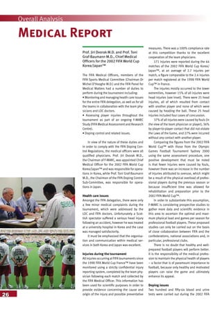 26
Overall Analysis
Medical Report
Prof. Jiri Dvorak M.D. and Prof. Toni
Graf-Baumann M.D., Chief Medical
Officers for the 2002 FIFA World Cup
Korea/Japan™
The FIFA Medical Officers, members of the
FIFA Sports Medical Committee (Chairman Dr
Michel D’Hooghe M.D.) and the FIFA Panel for
Medical Matters had a number of duties to
perform during the tournament including:
• Monitoring and managing health care issues
for the entire FIFA delegation, as well as for all
the teams in collaboration with the team phy-
sicians and LOC doctors.
• Assessing player injuries throughout the
tournament as part of an ongoing F-MARC
Study (FIFA Medical Assessment and Research
Centre).
• Doping control and related issues.
In view of the nature of these duties and
in order to comply with the FIFA Doping Con-
trol Regulations, the medical officers were all
qualified physicians. Prof. Jiri Dvorak M.D.,
the Chairman of F-MARC, was appointed Chief
Medical Officer for the 2002 FIFA World Cup
Korea/Japan™ and was responsible for opera-
tions in Korea, while Prof. Toni Graf-Baumann
M.D., the Chairman of the FIFA Doping Control
Sub-Committee, was responsible for opera-
tions in Japan.
Health care issues
Amongst the FIFA delegation, there were only
a few minor medical complaints during the
tournament, which were addressed by the
LOC and FIFA doctors. Unfortunately a Scot-
tish spectator suffered a serious head injury
following an accident, however he was treated
at a university hospital in Korea and the case
was managed satisfactorily.
It must be emphasised that the organisa-
tion and communication within medical ser-
vices in both Korea and Japan was excellent.
Injuries during the tournament
Allinjuriesoccurring atFIFA tournamentssince
the 1998 FIFA World Cup France™ have been
monitored using a strictly confidential injury
reporting system, completed by the team phy-
sician following each match and collected by
the FIFA Medical Officer. This information has
been used for scientific purposes in order to
provide evidence concerning the cause and
origin of the injury and possible preventative
measures. There was a 100% compliance rate
at this competition thanks to the excellent
cooperation of the team physicians.
171 injuries were reported during the 64
matches of the 2002 FIFA World Cup Korea/
Japan™, at an average of 2.7 injuries per
match, a figure comparable to the 2.4 injuries
per match registered at the 1998 FIFA World
Cup™ in France.
The injuries mostly occurred to the lower
extremities, however 15% of all injuries were
head injuries (see inset). There were 25 head
injuries, all of which resulted from contact
with another player and none of which were
caused by heading the ball. These 25 head
injuries included four cases of concussion.
37% of all injuries were caused by fouls (in
the view of the team physician or player), 36%
by player-to-player contact that did not violate
the Laws of the Game, and 27% were incurred
without any contact with another player.
Comparing the figures from the 2002 FIFA
World Cup™ with those from the Olympic
Games Football Tournament Sydney 2000
using the same assessment procedure, one
positive development that must be noted
is that fewer injuries were caused by fouls,
however there was an increase in the number
of injuries attributed to overuse, which might
be a result of the physical overload of profes-
sional players during the previous season or
because insufficient time was allowed for
rehabilitation and preparation prior to the
2002 FIFA World Cup™.
In order to substantiate this assumption,
F-MARC is considering prospective studies to
gather more data and scientific evidence in
this area to ascertain the optimal and maxi-
mum physical load and games per season for
professional football players. These proposed
studies can only be carried out on the basis
of close collaboration between FIFA and the
confederations, national associations and, in
particular, professional clubs.
There is no doubt that healthy and well-
prepared football players will perform better.
It is the responsibility of the medical profes-
sion to maintain the physical health of players
– a factor that is of paramount importance to
football, because only healthy and motivated
players can raise the game and ultimately
enhance its appeal.
Doping issues
Two hundred and fifty-six blood and urine
tests were carried out during the 2002 FIFA
 