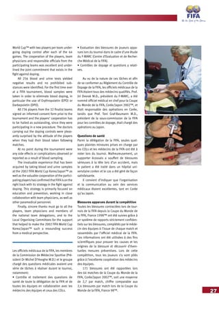 27
World Cup™ with two players per team under-
going doping control after each of the 64
games. The cooperation of the players, team
physicians and responsible officials from the
participating teams was excellent and under-
lined the joint commitment that exists in the
fight against doping.
All 256 blood and urine tests yielded
negative results and no prohibited sub-
stances were identified. For the first time ever
at a FIFA tournament, blood samples were
taken in order to eliminate blood doping, in
particular the use of Erythropoietin (EPO) or
Darbepoietin (DPO).
All 736 players from the 32 finalist teams
signed an informed consent form prior to the
tournament and the players’ cooperation has
to be hailed as outstanding, since they were
participating in a new procedure. The doctors
carrying out the doping controls were pleas-
antly surprised by the attitude of the players
when they had their blood taken following
matches.
At no point during the tournament were
any side effects or complications observed or
reported as a result of blood sampling.
The invaluable experience that has been
acquired by taking blood and urine samples
at the 2002 FIFA World Cup Korea/Japan™ as
well as the valuable cooperation of the partici-
patingplayershasconfirmedthatFIFAisonthe
right track with its strategy in the fight against
doping. This strategy is primarily focused on
education and prevention, working in close
collaboration with team physicians, as well as
other paramedical personnel.
Finally, sincere thanks must go to all the
players, team physicians and members of
the national team delegations, and to the
Local Organising Committees for the support
that helped to make the 2002 FIFA World Cup
Korea/Japan™ such a resounding success
from a medical perspective.
Les officiels médicaux de la FIFA, les membres
de la Commission de Médecine Sportive (Pré-
sident Dr Michel D’Hooghe M.D.) et le groupe
chargé des questions médicales avaient une
série de tâches à réaliser durant le tournoi,
notamment:
• Contrôle et traitement des questions de
santé de toute la délégation de la FIFA et de
toutes les équipes en collaboration avec les
médecins des équipes et ceux des COLs.
• Evaluation des blessures de joueurs appa-
rues lors du tournoi dans le cadre d’une étude
du F-MARC (Centre d’Evaluation et de Recher-
che Médical de la FIFA).
• Contrôles de dopage et questions y relati-
ves.
Au vu de la nature de ces tâches et afin
de se conformer au Règlement du Contrôle de
Dopage de la FIFA, les officiels médicaux de la
FIFA étaient tous des médecins qualifiés. Prof.
Jiri Dvorak M.D., président du F-MARC, a été
nommé officiel médical en chef pour la Coupe
du Monde de la FIFA, Corée/Japon 2002™, et
était responsable des opérations en Corée,
tandis que Prof. Toni Graf-Baumann M.D.,
président de la sous-commission de la FIFA
pour les contrôles de dopage, était chargé des
opérations au Japon.
Questions de santé
Parmi la délégation de la FIFA, seules quel-
ques plaintes mineures prises en charge par
les COLs et les médecins de la FIFA ont été à
noter lors du tournoi. Malheureusement, un
supporter écossais a souffert de blessures
sérieuses à la tête lors d’un accident, mais
le patient a été traité dans un hôpital uni-
versitaire coréen et le cas a été géré de façon
satisfaisante.
Il convient d’indiquer que l’organisation
et la communication au sein des services
médicaux étaient excellentes, tant en Corée
qu’au Japon.
Blessures apparues durant la compétition
Toutes les blessures contractées lors de tour-
nois de la FIFA depuis la Coupe du Monde de
la FIFA, France 1998™ ont été suivies grâce à
un système de rapports strictement confiden-
tiels sur les blessures, complétés par le méde-
cin des équipes à l’issue de chaque match et
rassemblés par l’officiel médical de la FIFA.
Ces informations ont été utilisées à des fins
scientifiques pour prouver les causes et les
origines de la blessure et découvrir d’éven-
tuelles mesures préventives. Lors de cette
compétition, tous les joueurs s’y sont pliés
grâce à l’excellente coopération des médecins
des équipes.
171 blessures ont été rapportées lors
des 64 matches de la Coupe du Monde de la
FIFA, Corée/Japon 2002™, soit une moyenne
de 2,7 par match, chiffre comparable aux
2,4 blessures par match lors de la Coupe du
Monde de la FIFA, France 98™.
 