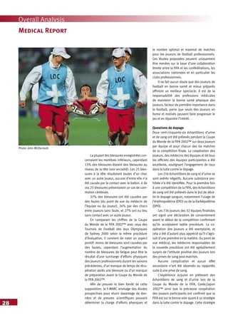 28
Overall Analysis
Medical Report
La plupart des blessures enregistrées con-
cernaient les membres inférieurs, cependant
15% des blessures étaient des blessures au
niveau de la tête (voir encadré). Les 25 bles-
sures à la tête résultaient toutes d’un choc
avec un autre joueur, aucune d’entre elle n’a
été causée par le contact avec le ballon. 4 de
ces 25 blessures présentaient un cas de com-
motion cérébrale.
37% des blessures ont été causées par
des fautes (du point de vue du médecin de
l’équipe ou du joueur), 36% par des chocs
entre joueurs sans faute, et 27% ont eu lieu
sans contact avec un autre joueur.
En comparant les chiffres de la Coupe
du Monde de la FIFA 2002™ avec ceux des
Tournois de Football des Jeux Olympiques
de Sydney 2000 selon la même procédure
d’évaluation, il convient de noter un aspect
positif: moins de blessures sont causées par
des fautes, cependant l’augmentation du
nombre de blessures de fatigue peut être le
résultat d’une surcharge d’efforts physiques
des joueurs professionnels durant les saisons
précédentes, d’un manque de temps de récu-
pération après une blessure ou d’un manque
de préparation avant la Coupe du Monde de
la FIFA 2002™.
Afin de prouver le bien fondé de cette
supposition, le F-MARC envisage des études
prospectives pour réunir davantage de don-
nées et de preuves scientifiques pouvant
déterminer la charge d’efforts physiques et
le nombre optimal et maximal de matches
pour les joueurs de football professionnels.
Ces études proposées peuvent uniquement
être menées sur la base d’une collaboration
étroite entre la FIFA et les confédérations, les
associations nationales et en particulier les
clubs professionnels.
Il ne fait aucun doute que des joueurs de
football en bonne santé et mieux préparés
offriront un meilleur spectacle. Il est de la
responsabilité des professions médicales
de maintenir la bonne santé physique des
joueurs, facteur de première importance dans
le football, parce que seuls des joueurs en
forme et motivés peuvent faire progresser le
jeu et en répandre l’intérêt.
Questions de dopage
Deux cent-cinquante-six échantillons d’urine
et de sang ont été prélevés pendant la Coupe
du Monde de la FIFA 2002™ sur deux joueurs
par équipe et pour chacun des 64 matches
de la compétition finale. La coopération des
joueurs, des médecins des équipes et de tous
les officiels des équipes participantes a été
excellente, soulignant l’engagement de tous
dans la lutte contre le dopage.
Les 256 échantillons de sang et d’urine se
sont avérés négatifs. Aucune substance pro-
hibée n’a été identifiée. Pour la première fois
à une compétition de la FIFA, des échantillons
de sang ont été prélevés dans le but de déce-
ler le dopage sanguin, notamment l’usage de
l’érythropoïétine (EPO) ou de la Darbépoïétine
(DPO).
Les 736 joueurs des 32 équipes finalistes
ont signé une déclaration de consentement
avant le début de la compétition confirmant
qu’ils acceptaient ladite procédure. La co-
opération des joueurs a été exemplaire, et
cela a été d’autant plus apprécié qu’il s’agis-
sait d’une première en la matière. Du point de
vue médical, les médecins responsables de
la nouvelle procédure ont été agréablement
surpris de l’attitude positive des joueurs lors
des prises de sang post-matches.
Aucune complication et aucun effet
secondaire n’ont été observés ou rapportés
suite à une prise de sang.
L’expérience acquise en prélevant des
échantillons de sang et d’urine lors de la
Coupe du Monde de la FIFA, Corée/Japon
2002™ ainsi que la précieuse coopération
des joueurs participants ont confirmé que la
FIFA est sur la bonne voie quant à sa stratégie
dans la lutte contre le dopage. Cette stratégie
Photo: John McDermott
 