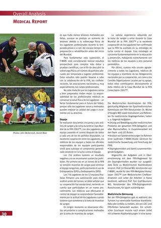 30
Overall Analysis
Medical Report
es que hubo menos lesiones motivadas por
faltas, aunque se produjo un aumento de
lesiones debido a la sobrecarga física de
los jugadores profesionales durante la tem-
porada previa o a raíz del escaso tiempo de
preparación o rehabilitación antes del inicio
del Mundial.
Para fundamentar esta suposición, el
F-MARC está considerando realizar estudios
prospectivos para compilar más datos y
pruebas científicas, con el fin de descubrir la
sobrecarga física y el número de partidos ade-
cuado por temporada y jugador profesional.
Estos estudios sólo podrán llevarse a cabo
con la colaboración de la FIFA, las confede-
raciones, las asociaciones nacionales y, muy
especialmente, los clubes profesionales.
No cabe duda de que los jugadores sanos
y bien preparados rinden mejor. La respon-
sabilidad de los profesionales médicos es
conservar la salud física de los jugadores – un
factor fundamental para el futuro del fútbol,
porque sólo los jugadores sanos y motivados
pueden mejorar la calidad del juego e incre-
mentar así su atractivo.
Dopaje
Se realizaron doscientos cincuenta y seis aná-
lisis de sangre y de orina durante la Copa Mun-
dial de la FIFA 2002™, con dos jugadores por
equipo pasando el control después de todos
y cada uno de los 64 partidos disputados. La
excelente cooperación entre los jugadores, los
médicos de los equipos y todos los oficiales
responsables de los equipos participantes
sirvió para subrayar el compromiso generali-
zado existente en la lucha contra el dopaje.
Los 256 análisis tuvieron un resultado
negativo y no se encontraron sustancias prohi-
bidas. Por primera vez en un torneo de la FIFA
se tomaron muestras de sangre para eliminar
el dopaje sanguíneo, particularmente el uso de
Eritropoyetina (EPO) y Darbopoyetina (DPO).
Los 736 jugadores de los 32 equipos fina-
listas firmaron una autorización para estos
análisis antes del torneo; se debe señalar que
su cooperación fue excepcional, teniendo en
cuenta que participaban en un nuevo pro-
cedimiento. Los médicos que efectuaron el
control de dopaje se sorprendieron favorable-
mente por la actitud de los jugadores cuando
tuvieron que someterse a la toma de muestras
de sangre.
En ningún momento se observaron efec-
tos secundarios o complicaciones motivadas
por la toma de muestras de sangre.
La valiosa experiencia adquirida por
la toma de sangre y orina durante la Copa
Mundial de la FIFA 2002™ y la excelente
cooperación de los jugadores han confirmado
que la FIFA ha acertado en su estrategia de
lucha contra el dopaje. Esta estrategia se
concentra fundamentalmente en la educación
y prevención, trabajando estrechamente con
los médicos de los equipos y otro personal
paramédico.
Por último, nuestro más sincero agrade-
cimiento a todos los jugadores, médicos de
los equipos y miembros de las delegaciones
nacionales por su cooperación, así como a los
Comités Organizadores Locales por su apoyo;
todos ellos contribuyeron decisivamente al
éxito médico de la Copa Mundial de la FIFA
Corea/Japón 2002™.
Die Medizinischen Koordinatoren der FIFA,
gleichzeitig Mitglieder der Sportmedizinischen
Kommission der FIFA (Vorsitzender: Dr. Michel
D’Hooghe MD) sowie Instruktoren und Referen-
ten für medizinische Angelegenheiten, hatten
u. a. folgende Aufgaben:
• Ortung und Bewältigung aller medizinischen
Probleme der gesamten FIFA-Delegation und
aller Mannschaften, in Zusammenarbeit mit
den Team- und LOC-Ärzten.
• Analyse von Spielerverletzungen im Rahmen
einer laufenden F-MARC-Studie (Zentrum für
medizinische Auswertung und Forschung der
FIFA).
• Dopingkontrollen und damit zusammenhän-
gende Aufgaben.
Angesichts der Aufgaben und in Über-
einstimmung mit dem FIFA-Reglement für
die Dopingkontrollen wurden nur ausgebil-
dete Ärzte zu Medizinischen Koordinatoren
ernannt. Prof. Jiri Dvorak MD, Vorsitzender von
F-MARC, wurde für den FIFA-Weltpokal Korea/
Japan 2002™ zum Medizinischen Chefkoor-
dinatoren und Leiter der Arbeiten in Korea
bestimmt, während Prof. Toni Graf-Baumann
MD, Vorsitzender des FIFA-Dopingkontroll-
Ausschusses, für Japan zuständig war.
Medizinische Betreuung
Bei der FIFA-Delegation gab es während des
Turniers nur vereinzelte harmlose Krankheits-
fälle oder Unfälle zu melden, die von LOC- und
FIFA-Ärzten behandelt wurden. Ein schotti-
scher Zuschauer musste nach einem Unfall
mit schweren Kopfverletzungen in eine korea-
Photos: John McDermott, Daniel Motz
 