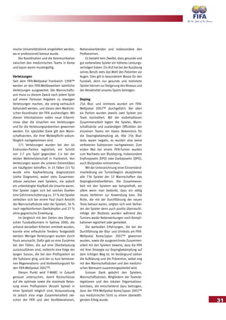 31
nische Universitätsklinik eingeliefert werden,
wo er professionell betreut wurde.
Die Koordination und die Kommunikation
zwischen den medizinischen Teams in Korea
und Japan waren mustergültig.
Verletzungen
Seit dem FIFA-Weltpokal Frankreich 1998™
werden an den FIFA-Wettbewerben sämtliche
Verletzungen ausgewertet. Der Mannschafts-
arzt muss zu diesem Zweck nach jedem Spiel
auf einem Formular Angaben zu etwaigen
Verletzungen machen, die streng vertraulich
behandelt werden, und dieses dem Medizini-
schen Koordinator der FIFA aushändigen. Mit
diesen Informationen sollen neue Erkennt-
nisse über die Ursachen von Verletzungen
und für die Verletzungsprävention gewonnen
werden. Ein spezieller Dank gilt den Mann-
schaftsärzten, die ihrer Meldepflicht vollum-
fänglich nachgekommen sind.
171 Verletzungen wurden bei den 64
Endrunden-Partien registriert, ein Schnitt
von 2.7 pro Spiel gegenüber 2.4 bei der
letzten Weltmeisterschaft in Frankreich. Von
Verletzungen waren die unteren Extremitäten
am häufigsten betroffen. In 25 Fällen (15 %)
wurde eine Kopfverletzung diagnostiziert
(siehe Diagramm), wobei stets Zusammen-
stösse zwischen zwei Spielern, nie jedoch
ein unbedrängter Kopfball die Ursache waren.
Vier Spieler zogen sich bei solchen Duellen
eine Gehirnerschütterung zu. 37 % der Spieler
verletzten sich bei einem Foul (nach Ansicht
der Mannschaftsärzte oder der Spieler), 36 %
nach regelkonformen Zweikämpfen und 27 %
ohne gegnerische Einwirkung.
Im Vergleich mit den Zahlen des Olympi-
schen Fussballturniers in Sydney 2000, die
anhand derselben Kriterien ermittelt wurden,
konnte eine erfreuliche Tendenz festgestellt
werden: Weniger Verletzungen wurden durch
Fouls verursacht. Dafür gab es eine Zunahme
bei den Fällen, die auf eine Überbelastung
zurückzuführen sind, vielleicht eine Folge der
langen Saison, die bei den Profispielern an
die Substanz ging, und der zu kurz bemesse-
nen Regenerations- und Vorbereitungszeit für
den FIFA-Weltpokal 2002™.
Diesen Punkt wird F-MARC in Zukunft
genauer untersuchen, damit Rückschlüsse
auf die optimale sowie die maximale Belas-
tung eines Profispielers (Anzahl Spiele) in
einer Spielzeit möglich sind. Voraussetzung
ist jedoch eine enge Zusammenarbeit zwi-
schen der FIFA und den Konföderationen,
Nationalverbänden und insbesondere den
Profivereinen.
Es besteht kein Zweifel, dass gesunde und
gut vorbereitete Spieler ein höheres Leistungs-
vermögen haben. Ein Arzt hat bei der Ausübung
seines Berufs stets das Wohl des Patienten vor
Augen. Dies gilt in besonderem Masse für den
Fussball, denn nur gesunde und motivierte
Spieler können zur Steigerung des Niveaus und
der Attraktivität unseres Sports beitragen.
Doping
256 Blut- und Urintests wurden am FIFA-
Weltpokal 2002™ durchgeführt. Bei allen
64 Partien wurden jeweils zwei Spieler pro
Team kontrolliert. Mit der vorbehaltlosen
Zusammenarbeit legten die Spieler, Mann-
schaftsärzte und zuständigen Offiziellen der
einzelnen Teams ein klares Bekenntnis für
die Dopingbekämpfung ab. Alle 256 Blut-
tests waren negativ, es wurden also keine
verbotenen Substanzen nachgewiesen. Zum
ersten Mal bei einem FIFA-Turnier wurden
zum Nachweis von Blutdoping, insbesondere
Erythropoetin (EPO) oder Darbepoetin (DPO),
auch Blutproben entnommen.
Mit der Unterzeichnung einer Einverständ-
niserklärung vor Turnierbeginn akzeptierten
alle 736 Spieler der 32 Mannschaften das
Dopingkontrollverfahren. Die Zusammenar-
beit mit den Spielern war beispielhaft, vor
allem wenn man bedenkt, dass ein völlig
neues Verfahren zur Anwendung kam. Die
Ärzte, die mit der Durchführung der neuen
Tests betraut waren, zeigten sich vom Verhal-
ten der Spieler denn auch positiv überrascht.
Infolge der Bluttests wurden während des
Turniers weder Nebenwirkungen noch Kompli-
kationen registriert oder gemeldet.
Die wertvollen Erfahrungen, die bei der
Durchführung der Blut- und Urintests am FIFA-
Weltpokal Korea/Japan 2002™ gewonnen
wurden, sowie die ausgezeichnete Zusammen-
arbeit mit den Spielern beweist, dass die FIFA
mit ihrer Strategie zur Dopingbekämpfung auf
dem richtigen Weg ist. Im Vordergrund stehen
die Aufklärung und die Prävention, wobei eng
mit den Mannschaftsärzten und den medizini-
schen Betreuern zusammengearbeitet wird.
Grosser Dank gebührt den Spielern,
Mannschaftsärzten, Mitgliedern der Teamde-
legationen und den lokalen Organisations-
komitees, die entscheidend dazu beitrugen,
dass der FIFA-Weltpokal Korea/Japan 2002™
aus medizinischer Sicht zu einem überwälti-
genden Erfolg wurde.
 