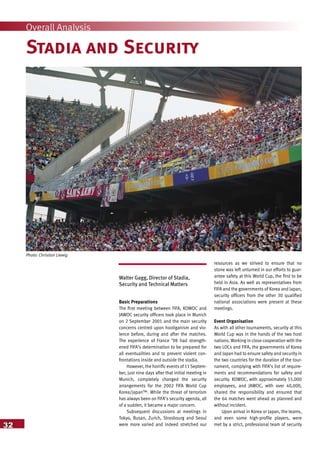 32
Overall Analysis
Stadia and Security
Walter Gagg, Director of Stadia,
Security and Technical Matters
Basic Preparations
The first meeting between FIFA, KOWOC and
JAWOC security officers took place in Munich
on 2 September 2001 and the main security
concerns centred upon hooliganism and vio-
lence before, during and after the matches.
The experience of France ’98 had strength-
ened FIFA’s determination to be prepared for
all eventualities and to prevent violent con-
frontations inside and outside the stadia.
However, the horrific events of 11Septem-
ber, just nine days after that initial meeting in
Munich, completely changed the security
arrangements for the 2002 FIFA World Cup
Korea/Japan™. While the threat of terrorism
has always been on FIFA’s security agenda, all
of a sudden, it became a major concern.
Subsequent discussions at meetings in
Tokyo, Busan, Zurich, Strasbourg and Seoul
were more varied and indeed stretched our
resources as we strived to ensure that no
stone was left unturned in our efforts to guar-
antee safety at this World Cup, the first to be
held in Asia. As well as representatives from
FIFA and the governments of Korea and Japan,
security officers from the other 30 qualified
national associations were present at these
meetings.
Event Organisation
As with all other tournaments, security at this
World Cup was in the hands of the two host
nations. Working in close cooperation with the
two LOCs and FIFA, the governments of Korea
and Japan had to ensure safety and security in
the two countries for the duration of the tour-
nament, complying with FIFA’s list of require-
ments and recommendations for safety and
security. KOWOC, with approximately 55,000
employees, and JAWOC, with over 40,000,
shared the responsibility and ensured that
the 64 matches went ahead as planned and
without incident.
Upon arrival in Korea or Japan, the teams,
and even some high-profile players, were
met by a strict, professional team of security
Photo: Christian Liewig
 