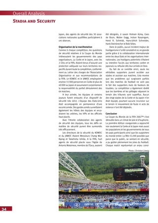 34
Overall Analysis
Stadia and Security
Japon, des agents de sécurité des 30 asso-
ciations nationales qualifiées participèrent à
ces séances.
Organisation de la manifestation
Comme à chaque compétition, les questions
de sécurité relatives à la Coupe du Monde
intéressaient les gouvernements des pays
organisateurs. La Corée et le Japon, avec les
2 COLs et la FIFA, étaient tenus d’assurer une
protection adéquate sur leurs territoires res-
pectifs durant toute la compétition, conformé-
ment au cahier des charges de l’Association
Organisatrice et aux recommandations de
la FIFA. Le KOWOC et le JAWOC employaient
environ 55 000 personnes en Corée et plus de
40 000 au Japon et assumaient conjointement
la responsabilité du parfait déroulement des
64 matches.
A leur arrivée, les équipes et certains
joueurs furent entourés d’un dispositif de
sécurité très strict. L’équipe des Etats-Unis
était accompagnée en permanence d’une
escorte armée. Des gardes armés surveillaient
également les hôtels des équipes et enca-
draient les arbitres, les VIPs et les officiels
haut placés.
Avec l’étroite collaboration des agents
de sécurité des équipes, tous les défis en
matière de sécurité purent être surmontés
très efficacement.
Les directeurs de la sécurité du KOWOC
et du JAWOC étaient Messieurs Chang Won
Kyong et Takahisha Ishida. A la FIFA, huit
agents de sécurité placés sous l’égide de
Antonio Matarrese, membre de l’Exco, avaient
été désignés, à savoir Hisham Azmy, Cees
de Bruin, Walter Gagg, Indran Rasaingam,
Horst R. Schmidt, Hans-Ulrich Schneider,
Hank Steinbrecher et Bob Stiles.
Dans le public, aucun incident majeur de
hooliganisme n’a été constaté et ce, en grande
partie grâce à la collaboration internationale
entre les deux Etats et les organisations inter-
nationales. Les hooligans potentiels s’étaient
vu interdire l’accès aux territoires coréen et
japonais ou refouler dès leur arrivée en Asie.
Du fait de ce contrôle strict, seuls les
véritables supporters purent accéder aux
stades et assister aux matches. Cela montre
que les problèmes qui surgissent parfois
lors des matches de football ne sont pas
le fait des supporters mais de fauteurs de
troubles. La compétition a également révélé
que les barrières et les grillages séparant le
terrain des tribunes sont superflus. Aucun
des vingt stades de la Corée et du Japon n’en
était équipé, pourtant aucune incursion sur
le terrain ni mouvement de foule ni acte de
violence n’ont été déplorés.
Conclusion
La Coupe du Monde de la FIFA 2002™ s’est
déroulée dans un climat de joie et d’euphorie.
La première édition coorganisée a rapproché
non seulement la Corée et le Japon mais aussi
les populations et les gouvernements de tous
les pays participants ainsi que les supporters
du monde entier. La fête n’a été possible que
parce que le public, se sentant en sécurité,
a pu goûter pleinement les joies du football.
Chaque match représentait un enjeu consi-
Photo: Christian Liewig
 