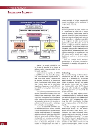 36
Overall Analysis
Gracias a la estrecha colaboración con
los oficiales de seguridad de los equipos se
pudieron resolver eficazmente todos los pro-
blemas de seguridad.
Los directores de seguridad de KOWOC
y de JAWOC fueron el Sr. Chang Won Kyong y
el Sr. Takahisha Ishida, respectivamente. La
FIFA, por su parte, nombró a ocho oficiales
de seguridad dirigidos por el miembro del
Comité Ejecutivo de la FIFA Dr. Antonio Mata-
rrese – Hisham Azmy, Cees de Bruin, Walter
Gagg, Indran Rasasingam, Horst R. Schmidt,
Hans-Ulrich Schneider, Hank Steinbrecher y
Bob Stiles.
En lo que respecta a los aficionados, cabe
destacar que no hubo incidentes graves rela-
cionados con el gamberrismo, lo que acredita
la excelente colaboración internacional entre
ambos gobiernos y otras organizaciones inter-
nacionales. Los gamberros más conocidos no
pudieron abandonar sus países o se les repa-
trió a su llegada a Corea o a Japón.
A causa de este estricto control, tan sólo
los verdaderos aficionados al fútbol asistieron
a los encuentros del mundial, quienes demos-
traron al mundo que no son los responsables
de ciertos problemas que se relacionan habi-
tualmente con el mundo del fútbol. El torneo
sirvió también para demostrar que las vallas o
barras metálicas no son necesarias para con-
trolar a los aficionados. Ninguno de los veinte
estadios en Corea y en Japón tenía vallas de
ningún tipo. Y aun así no hubo invasiones del
campo, ni problemas con los seguidores, ni
ningún tipo de violencia.
Conclusión
En líneas generales se puede afirmar que
la Copa Mundial de la FIFA 2002™ estuvo
llena de sorpresas, celebraciones, pasión y
diversión. La primera Copa organizada con-
juntamente por dos países no sólo acercó a
las gentes de Corea y de Japón, sino también
a los integrantes de todas las selecciones
participantes y a los aficionados de todo el
mundo. La alegría y la fiesta sólo pudieron ser
posibles merced a la seguridad y tranquilidad
de la gente, que pudo dedicarse así a disfrutar
del fútbol. Aunque debía garantizarse la segu-
ridad en cada partido, los dos gobiernos y dos
COL lograron la difícil tarea de que la seguri-
dad, siendo excelente, no fuese demasiado
evidente.
Ésta será siempre nuestra finalidad:
garantizar que los aficionados puedan disfru-
tar del fútbol sin tener que preocuparse de la
seguridad.
Vorbereitung
An der ersten Sitzung der Sicherheitsver-
antwortlichen der FIFA, des KOWOC und
JAWOC am 2. September 2001 in München
waren Hooligans und drohende Ausschrei-
tungen vor, während und nach den Spielen
die zentralen Themen. Nach den Vorfällen
von Frankreich 1998 wollte die FIFA dieses
Mal unter allen Umständen gewalttätige
Ausschreitungen inner- und ausserhalb der
Stadien vermeiden.
Doch neun Tage später, mit den schreckli-
chen Ereignissen vom 11. September, erhielt
der Bereich Sicherheit für den FIFA-Weltpokal
Korea/Japan 2002™ eine ganz neue Bedeu-
tung. Die Gefahr terroristischer Anschläge
stand nun ganz zuoberst auf der Sicherheits-
agenda.
Auf der Grundlage einer eingehenden
Risikoanalyse wurden bei den nachfol-
genden Sitzungen in Tokio, Busan, Zürich,
Strassburg und Seoul umfassende Mass-
nahmen beschlossen, damit bei der ersten
FIFA Fussball-Weltmeisterschaft™ in Asien
die Sicherheit jederzeit gewährleistet sein
würde. An diesen Sitzungen nahmen nicht nur
Vertreter der FIFA und der koreanischen und
japanischen Regierung teil, sondern auch die
Stadia and Security
 