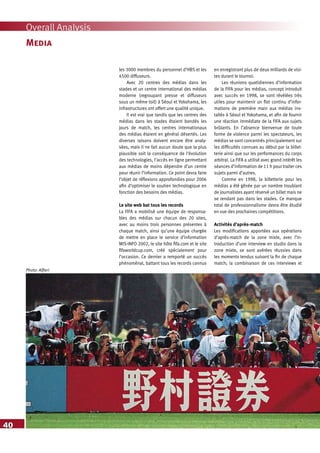 40
Overall Analysis
Media
les 3000 membres du personnel d’HBS et les
4500 diffuseurs.
Avec 20 centres des médias dans les
stades et un centre international des médias
moderne (regroupant presse et diffuseurs
sous un même toit) à Séoul et Yokohama, les
infrastructures ont offert une qualité unique.
Il est vrai que tandis que les centres des
médias dans les stades étaient bondés les
jours de match, les centres internationaux
des médias étaient en général désertés. Les
diverses raisons doivent encore être analy-
sées, mais il ne fait aucun doute que la plus
plausible soit la conséquence de l’évolution
des technologies, l’accès en ligne permettant
aux médias de moins dépendre d’un centre
pour réunir l’information. Ce point devra faire
l’objet de réflexions approfondies pour 2006
afin d’optimiser le soutien technologique en
fonction des besoins des médias.
Le site web bat tous les records
La FIFA a mobilisé une équipe de responsa-
bles des médias sur chacun des 20 sites,
avec au moins trois personnes présentes à
chaque match, ainsi qu’une équipe chargée
de mettre en place le service d’information
MIS-INFO 2002, le site hôte fifa.com et le site
fifaworldcup.com, créé spécialement pour
l’occasion. Ce dernier a remporté un succès
phénoménal, battant tous les records connus
en enregistrant plus de deux milliards de visi-
tes durant le tournoi.
Les réunions quotidiennes d’information
de la FIFA pour les médias, concept introduit
avec succès en 1998, se sont révélées très
utiles pour maintenir un flot continu d’infor-
mations de première main aux médias ins-
tallés à Séoul et Yokohama, et afin de fournir
une réaction immédiate de la FIFA aux sujets
brûlants. En l’absence bienvenue de toute
forme de violence parmi les spectateurs, les
médias se sont concentrés principalement sur
les difficultés connues au début par la billet-
terie ainsi que sur les performances du corps
arbitral. La FIFA a utilisé avec grand intérêt les
séances d’information de 11 h pour traiter ces
sujets parmi d’autres.
Comme en 1998, la billetterie pour les
médias a été gênée par un nombre troublant
de journalistes ayant réservé un billet mais ne
se rendant pas dans les stades. Ce manque
total de professionnalisme devra être étudié
en vue des prochaines compétitions.
Activités d’après-match
Les modifications apportées aux opérations
d’après-match de la zone mixte, avec l’in-
troduction d’une interview en studio dans la
zone mixte, se sont avérées réussies dans
les moments tendus suivant la fin de chaque
match; la combinaison de ces interviews et
Photo: Alfieri
 
