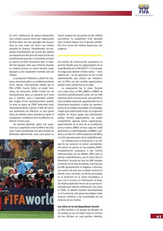 41
de mini conférences de presse improvisées
avec certains joueurs ainsi que l’opportunité
de face-à-face lors des passages des joueurs
dans la zone mixte ont fourni aux médias
quantité de citations. Parallèlement, les ten-
tatives d’amélioration de l’accès des médias
aux équipes lors des jours de repos (accès aux
entraînements pour les 15 premières minutes
au moins) ont bien fonctionné avec la majo-
rité des équipes, bien que certaines équipes
ou certains joueurs se soient montrés assez
opaques à une coopération normale avec les
médias.
La production télévisée a atteint de nou-
veaux standards grâce au professionnalisme
d’une équipe internationale menée par le
PDG d’HBS, Francis Tellier. Le projet inno-
vateur de production d’HBS n’avait rien de
révolutionnaire dans un domaine où il reste
peu à inventer, mais a cependant produit
des images d’une impressionnante qualité.
La mise en place de l’EBIF (extended basic
international feed) a permis à HBS de fournir
aux partenaires de diffusion un plus grand
choix de matériel avant, pendant et après la
compétition, améliorant ainsi la diffusion au-
delà de l’action pure.
De manière générale, grâce non seule-
ment à la coopération entre la FIFA et les COLs
(avec l’aide considérable des deux armées de
bénévoles déterminés), mais aussi grâce au
travail conjoint de ces parties et des médias
eux-mêmes, la compétition s’est déroulée
sans incident majeur et à la grande satisfac-
tion d’un cercle des médias réputé pour son
exigence.
Los medios de comunicación supusieron un
enorme desafío para los organizadores de la
Copa Mundial de la FIFA 2002™. Y si la prueba
de fuego para obtener el éxito radica – como
debería ser – en las opiniones de los 11,500
representantes que utilizan las instalacio-
nes, la FIFA y los dos comités organizadores
pueden estar satisfechos de su labor.
La cooperación fue la clave. Durante
casi cuatro años, la FIFA, JAWOC y KOWOC se
reunieron periódicamente, junto con los HBS
(servicios de la emisora local), para planificar
esta compleja operación, garantizando así un
tratamiento equitativo a todos los represen-
tantes de los medios mundiales. Sin embargo,
ningún plan habría dado frutos sin el genuino
espíritu de mutuo apoyo que demostraron
ambos comités organizadores, los cuales
compartieron algunas tareas organizativas,
especialmente en el área de la acreditación
de los medios: JAWOC se hizo cargo de 3,000
periodistas y 1,000 fotógrafos, y KOWOC coor-
dinó a un total de 3,000 empleados del HBS y
a 4,500 representantes de las radiodifusoras.
La infraestructura a disposición y la cali-
dad de los servicios no tenían precedentes:
20 centros de prensa en los estadios (SMC),
completamente equipados, y dos Centros
Internacionales de los Medios (IMC) para la
prensa y radiodifusores, uno en Seúl y otro en
Yokohama. Se pudo ver que los SMC estaban
a reventar en los días de partido, mientras que
los IMC generalmente no llegaban a llenarse.
Las razones de esto aún se deben analizar en
detalle, pero, sin duda, una de las principales
es la evolución en el sector tecnológico, y
que, con el acceso a la información en línea,
los medios dependen menos de un punto cen-
tralizado para obtener información. Con miras
al 2006, se deberá estudiar detenidamente
si el incremento del apoyo tecnológico debe
hacerse conforme a las necesidades de los
servicios de los medios.
Los sitios en la red despedazan récords
La FIFA movilizó a un equipo de oficiales de
los medios en las 20 sedes; hubo un mínimo
de tres oficiales en cada partido. Además,
 