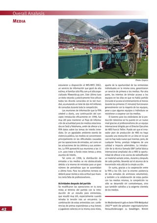 42
Overall Analysis
estuvieron a disposición el MIS-INFO 2002,
un servicio de información que gozó de alta
estima, el familiar sitio fifa.com y el sitio espe-
cializado fifaworldcup.com. Este último tuvo
un éxito rotundo y prácticamente hizo añicos
todos los récords conocidos en la red mun-
dial, acumulando un total de dos mil millones
de consultas durante toda la competición.
Las reuniones de información que la FIFA
celebró a diario, una continuación del con-
cepto introducido eficazmente en 1998, fue
muy útil para mantener un flujo de informa-
ción de actualidad para los medios estaciona-
dos en Seúl y Yokohama, amén de ofrecer a la
FIFA datos sobre los temas de interés inme-
diato. En un agradable ambiente exento de
violencia pública, los medios se concentraron
principalmente en las dificultades causadas
por las operaciones de entradas, así como en
las actuaciones de los árbitros y sus asisten-
tes. La FIFA aprovechó sus reuniones a las 11
a.m. para tratar a fondo estos temas y otros
asuntos de interés.
Tal como en 1998, la distribución de
entradas a los medios se vio obstaculizada
debido a la reserva de entradas para un gran
número de periodistas que se ausentaban
a última hora. Para los próximos torneos se
deberá pasar revista a esta actitud que mues-
tra cierta falta de profesionalismo .
Actividades después del partido
Se modificaron las operaciones en la zona
mixta al término del partido con la intro-
ducción de un estudio para entrevistas,
que resultó muy útil, especialmente cuando
reinaba la tensión tras un encuentro. La
combinación de estas entrevistas con: confe-
rencias de prensa espontáneas y muy breves
a jugadores selectos en la misma zona mixta,
aparte de la oportunidad de las entrevistas
individuales en la misma zona, garantizaron
un servicio de primera a los medios. Por otra
parte, los intentos de brindar acceso a los
equipos en los días en que no había partido
(incluido el acceso al entrenamiento al menos
durante los primeros 15 minutos) funcionaron
generalmente con la mayoría de los equipos,
pese a que algunos equipos o individuos se
resistieron a cooperar con los medios.
El baremo para los estándares de la pro-
ducción televisiva se ha puesto en un nuevo
nivel gracias al profesionalismo de un equipo
internacional dirigido por el Director Ejecutivo
de HBS Francis Tellier. Puede ser que el inno-
vador plan de producción de HBS no haya
causado una revolución en un área en la que
casi no hay nada nuevo que inventar, pero, de
cualquier forma, produjo imágenes de una
calidad e impacto admirables. La introduc-
ción de la técnica llamada EBIF (señal básica
internacional ampliada) dio a HBS la oportu-
nidad de ofrecer a los socios de radiodifusión
un material variado antes, durante y después
de cada partido, llevando así el alcance de la
transmisión más allá de la simple acción.
En suma, gracias a la cooperación entre
la FIFA y los COL (con la enorme asistencia
de dos armadas de animosos voluntarios),
y también a la colaboración de estas partes
con los medios mismos, la competición no
sólo se desarrolló sin contratiempos, sino
que también satisfizo a la exigente clientela
de los medios.
Im Medienbereich gab es beim FIFA-Weltpokal
2002™ wohl die grössten organisatorischen
Herausforderungen zu bewältigen. Nimmt
Media
Photo: Empics
 