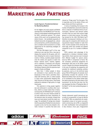44
Overall Analysis
Marketing and Partners
Guido Tognoni, Presidential Adviser
for Marketing Matters
As the biggest and most popular worldwide
sporting event, the FIFA World Cup™ also rep-
resents a unique global marketing opportunity
for FIFA’s commercial partners. The unique
nature of this event can be explained by two
distinct factors – the worldwide popularity of
football transcends all geographical, cultural
and social barriers, and the extraordinary pas-
sion so evident at the tournament is an ideal
opportunity for the advertising strategies of
FIFA’s partners.
The first FIFA World Cup™ of the new
millennium also saw fans find a new way to
display their passion for the game, with mil-
lions following the action on giant television
screens. In Korea, countless people swarmed
onto the streets and squares to watch the
Korean national team’s matches together
and to celebrate in exuberant and colourful
street parties. In Tokyo, 45,000 people filled
the Olympic Stadium while the Japanese team
played in Osaka and Miyagi.
More than 7 million people in Korea
are estimated to have watched the public
broadcasts of their team’s semi-final show-
down with Germany, with 2.5 million people
in Seoul alone passionately following their
idols’ fortunes on the big screens. They simply
preferred to celebrate in high spirits in a huge
street party.
This potential to bring people together
was also witnessed in countless other coun-
tries, albeit to a lesser extent than in Korea.
Consequently, the FIFA World Cup™ continues
to attract more and more interest outside of
its more traditional fan base. Evaluations of
the television data, for example, showed that
more and more women tuned into match cov-
erage. The worldwide TV ratings also showed
that the popularity of football not only remains
as great as ever, but has also enjoyed a dra-
matic increase in countries that were once
classed as “fringe areas” for the game. This
is especially true for the whole of Asia, and
Japan, Korea and China in particular.
In terms of marketing, the increase in the
number of football fans around the world has
led to a rejection of traditional forms of com-
munication. Sponsors now demand outlets
via which they can reach their various target
groups in a more direct manner. The market-
ing concept for the 2002 FIFA World Cup™
therefore encompassed individual and inno-
vative ways for companies with interests and
requirements beyond football to make their
mark. A prime example of this trend was the
event logo, which was variable and allowed
companies to use it in a number of different
ways.
FIFA’s partners took advantage of the
opportunity to introduce individual market-
ing activities. Some sponsors even increased
their effective budget for special promo-
tions by 300% in comparison to France ’98.
The innovative commercial programme for
Korea/Japan 2002 was on the whole a great
success. Despite the turbulent developments
in the area of marketing, the programme still
provided for traditional marketing activities
by sponsors, such as in the technical study
group (TSG) of FIFA experts, for example. Such
partnerships included the selection of the
MasterCard Allstar Team and the nomination
of 10 candidates for the adidas Golden Ball,
the award presented to the best player of the
tournament. For the first time ever, the TSG
also bestowed the title of “Budweiser Man of
the Match” on the most outstanding player in
each game.
Premier événement sportif international par
sa taille et sa popularité, la Coupe du Monde
de la FIFA™ offre une plate-forme de marke-
ting globale unique en son genre aux parte-
naires commerciaux de la FIFA. La singularité
de cette manifestation tient principalement
à deux facteurs: d’une part, l’engouement
 