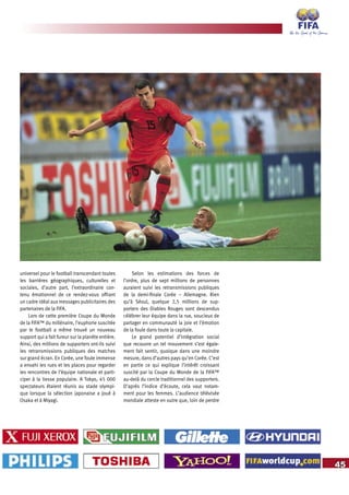 45
universel pour le football transcendant toutes
les barrières géographiques, culturelles et
sociales, d’autre part, l’extraordinaire con-
tenu émotionnel de ce rendez-vous offrant
un cadre idéal aux messages publicitaires des
partenaires de la FIFA.
Lors de cette première Coupe du Monde
de la FIFA™ du millénaire, l’euphorie suscitée
par le football a même trouvé un nouveau
support qui a fait fureur sur la planète entière.
Ainsi, des millions de supporters ont-ils suivi
les retransmissions publiques des matches
sur grand écran. En Corée, une foule immense
a envahi les rues et les places pour regarder
les rencontres de l’équipe nationale et parti-
ciper à la liesse populaire. A Tokyo, 45 000
spectateurs étaient réunis au stade olympi-
que lorsque la sélection japonaise a joué à
Osaka et à Miyagi.
Selon les estimations des forces de
l’ordre, plus de sept millions de personnes
auraient suivi les retransmissions publiques
de la demi-finale Corée – Allemagne. Rien
qu’à Séoul, quelque 2,5 millions de sup-
porters des Diables Rouges sont descendus
célébrer leur équipe dans la rue, soucieux de
partager en communauté la joie et l’émotion
de la foule dans toute la capitale.
Le grand potentiel d’intégration social
que recouvre un tel mouvement s’est égale-
ment fait sentir, quoique dans une moindre
mesure, dans d’autres pays qu’en Corée. C’est
en partie ce qui explique l’intérêt croissant
suscité par la Coupe du Monde de la FIFA™
au-delà du cercle traditionnel des supporters.
D’après l’indice d’écoute, cela vaut notam-
ment pour les femmes. L’audience télévisée
mondiale atteste en outre que, loin de perdre
 