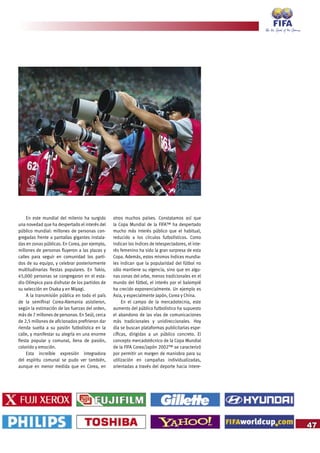 47
En este mundial del milenio ha surgido
una novedad que ha despertado el interés del
público mundial: millones de personas con-
gregadas frente a pantallas gigantes instala-
das en zonas públicas. En Corea, por ejemplo,
millones de personas fluyeron a las plazas y
calles para seguir en comunidad los parti-
dos de su equipo, y celebrar posteriormente
multitudinarias fiestas populares. En Tokio,
45,000 personas se congregaron en el esta-
dio Olímpico para disfrutar de los partidos de
su selección en Osaka y en Miyagi.
A la transmisión pública en todo el país
de la semifinal Corea-Alemania asistieron,
según la estimación de las fuerzas del orden,
más de 7 millones de personas. En Seúl, cerca
de 2,5 millones de aficionados prefirieron dar
rienda suelta a su pasión futbolística en la
calle, y manifestar su alegría en una enorme
fiesta popular y comunal, llena de pasión,
colorido y emoción.
Esta increíble expresión integradora
del espíritu comunal se pudo ver también,
aunque en menor medida que en Corea, en
otros muchos países. Constatamos así que
la Copa Mundial de la FIFA™ ha despertado
mucho más interés público que el habitual,
reducido a los círculos futbolísticos. Como
indican los índices de telespectadores, el inte-
rés femenino ha sido la gran sorpresa de esta
Copa. Además, estos mismos índices mundia-
les indican que la popularidad del fútbol no
sólo mantiene su vigencia, sino que en algu-
nas zonas del orbe, menos tradicionales en el
mundo del fútbol, el interés por el balompié
ha crecido exponencialmente. Un ejemplo es
Asia, y especialmente Japón, Corea y China.
En el campo de la mercadotecnia, este
aumento del público futbolístico ha supuesto
el abandono de las vías de comunicaciones
más tradicionales y unidireccionales. Hoy
día se buscan plataformas publicitarias espe-
cíficas, dirigidas a un público concreto. El
concepto mercadotécnico de la Copa Mundial
de la FIFA Corea/Japón 2002™ se caracterizó
por permitir un margen de maniobra para su
utilización en campañas individualizadas,
orientadas a través del deporte hacia intere-
 