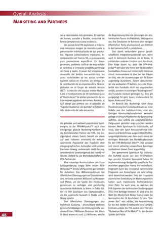 48
Overall Analysis
ses y necesidades más generales. El logotipo
del torneo, variable y flexible, simboliza de
forma ejemplar esta nueva tendencia.
Los socios de la FIFA explotaron al máximo
este novedoso margen de maniobra para la
presentación individualizada de sus produc-
tos. Algunos patrocinadores triplicaron, en
comparación con Francia 98, su presupuesto
para promociones específicas. En líneas
generales, podemos calificar de muy exitoso
el novedoso e innovador programa comercial
de Corea y Japón. A pesar del tempestuoso
desarrollo del ámbito mercadotécnico, los
actos tradicionales de los socios también
tuvieron cabida en el torneo. Un ejemplo es
la contribución de los expertos de la FIFA en-
globados en el Grupo de estudio técnico
(GET): la elección del equipo estelar Master-
Card, el nombramiento de 10 candidatos para
el“Balón de oro” de adidasyla elección de los
tres mejores jugadores del torneo. Además, el
GET otorgó por primera vez el galardón de
“Jugador Budweiser del partido” al futbolista
más destacado de cada encuentro.
Als grösstes und weltweit populärstes Sport-
ereignis ist der FIFA-Weltpokal™ auch eine
einzigartige globale Marketing-Plattform für
die kommerziellen Partner der FIFA. Die Ein-
zigartigkeit dieses Events beruht vor allem
auf zwei Faktoren: einerseits die weltum-
spannende Popularität des Fussballs über
alle geographischen, kulturellen und sozialen
Barrieren hinweg, andererseits stellt der aus-
serordentliche Emotionsgehalt des Events ein
ideales Umfeld für die Werbebotschaften der
FIFA-Partner dar.
Eine neuartige Ausdrucksform der Fuss-
ballbegeisterung sorgte beim ersten FIFA-
Weltpokal™ dieses Jahrtausends gar weltweit
für Aufsehen: Das Millionenpublikum bei
öffentlichen Übertragungen auf Grossleinwän-
den. In Korea strömten Millionen auf Strassen
und Plätze, um die Spiele des Heimteams
gemeinsam zu verfolgen und gleichzeitig
rauschende Volksfeste zu feiern. In Tokio füll-
ten 45 000 Zuschauer das Olympiastadion,
als die japanische Auswahl in Osaka und in
Miyagi spielte.
Den öffentlichen Übertragungen des
Halbfinals Südkorea – Deutschland wohnten
gemäss Schätzungen der Ordnungskräfte lan-
desweit über 7 Millionen Personen bei. Allein
in Seoul waren es rund 2,5 Millionen, welche
die Begeisterung über die Leistungen des ein-
heimischen Teams ins Freie trieb. Sie zogen es
vor, ihre Emotionen im Rahmen einer riesigen
öffentlichen Party phantasievoll und fröhlich
in der Gemeinschaft zu zelebrieren.
Das damit verbundene grosse gesell-
schaftliche Integrationspotenzial kam, wenn
auch in kleinerem Ausmass als in Korea, in
zahlreichen anderen Ländern zum Ausdruck.
Eine Folge davon ist, dass der FIFA-Welt-
pokal™ weit über die Kreise der traditionellen
Fussballfans hinaus auf immer mehr Interesse
stösst. Insbesondere ist dies bei den Frauen
der Fall, wie die Auswertungen der TV-Daten
augenfällig illustrieren. Zudem dokumentie-
ren die weltweiten TV-Zahlen, dass die Popu-
larität des Fussballs nicht nur ungebrochen
anhält, sondern in bisherigen “Randregionen”
des Fussballs markant gestiegen ist. Dies gilt
ausgeprägt für ganz Asien, insbesondere für
Japan, Korea und China.
Im Bereich des Marketings führt diese
Pluralisierung des Fussballpublikums zu einer
Abkehr von den herkömmlichen, eher ein-
förmigen Kommunikationsformen. Vermehrt
gefragt sind heute Plattformen für Sponsoring-
auftritte, über welche die unterschiedlichen
Zielgruppen gezielter angesprochen werden
können. Mehr Spielraum für individuelle, auf
neue, über den Sport hinausreichende Inte-
ressen und Bedürfnisse ausgerichtete Profilie-
rungsmöglichkeiten war denn auch eines der
wichtigen Merkmale des Marketingkonzepts
für den FIFA-Weltpokal 2002™. Das variabel
und damit vielseitig verwendbare Eventlogo
symbolisiert diesen Trend augenfällig.
Der gewonnene Spielraum für individu-
elle Auftritte wurde von den FIFA-Partnern
rege genutzt. Einzelne Sponsoren haben ihr
Implementierungs-Budget für spezifische Pro-
motionen gegenüber France 98 verdreifacht.
Insgesamt kann das innovative kommerzielle
Programm von Korea/Japan als sehr erfolg-
reich bezeichnet werden. Trotz der insgesamt
stürmischen Entwicklung im Marketingbereich
hatten auch traditionelle Partneraktionen
ihren Platz. So auch jene, zu welchen die
FIFA-Experten der technischen Studiengruppe
(TSG) ihre Beiträge leisteten. Es sind dies die
Wahl des MasterCard Allstar Teams sowie die
Nomination der 10 Kandidaten für den “Gol-
denen Ball” von adidas, die Auszeichnung
für die drei besten Einzelspieler des Turniers.
Erstmals vergab die TSG zudem den Titel des
“Budweiser Man of the Match” für den besten
Spieler der Partie.
Marketing and Partners
 