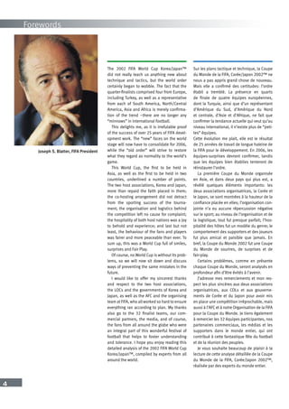 4
Forewords
Joseph S. Blatter, FIFA President
The 2002 FIFA World Cup Korea/Japan™
did not really teach us anything new about
technique and tactics, but the world order
certainly began to wobble. The fact that the
quarter-finalists comprised four from Europe,
including Turkey, as well as a representative
from each of South America, North/Central
America, Asia and Africa is merely confirma-
tion of the trend –there are no longer any
“minnows” in international football.
This delights me, as it is irrefutable proof
of the success of over 25 years of FIFA devel-
opment work. The “new” faces on the world
stage will now have to consolidate for 2006,
while the “old order” will strive to restore
what they regard as normality to the world’s
game.
This World Cup, the first to be held in
Asia, as well as the first to be held in two
countries, underlined a number of points.
The two host associations, Korea and Japan,
more than repaid the faith placed in them;
the co-hosting arrangement did not detract
from the sporting success of the tourna-
ment; the organisation and logistics behind
the competition left no cause for complaint;
the hospitality of both host nations was a joy
to behold and experience; and last but not
least, the behaviour of the fans and players
was fairer and more peaceable than ever. To
sum up, this was a World Cup full of smiles,
surprises and Fair Play.
Of course, no World Cup is without its prob-
lems, so we will now sit down and discuss
ways of preventing the same mistakes in the
future.
I would like to offer my sincerest thanks
and respect to the two host associations,
the LOCs and the governments of Korea and
Japan, as well as the AFC and the organising
team at FIFA, who all worked so hard to ensure
everything ran according to plan. My thanks
also go to the 32 finalist teams, our com-
mercial partners, the media, and of course,
the fans from all around the globe who were
an integral part of this wonderful festival of
football that helps to foster understanding
and tolerance. I hope you enjoy reading this
detailed analysis of the 2002 FIFA World Cup
Korea/Japan™, compiled by experts from all
around the world.
Sur les plans tactique et technique, la Coupe
du Monde de la FIFA, Corée/Japon 2002™ ne
nous a pas appris grand chose de nouveau.
Mais elle a confirmé des certitudes: l’ordre
établi a tremblé. La présence en quarts
de finale de quatre équipes européennes,
dont la Turquie, ainsi que d’un représentant
d’Amérique du Sud, d’Amérique du Nord
et centrale, d’Asie et d’Afrique, ne fait que
confirmer la tendance actuelle qui veut qu’au
niveau international, il n’existe plus de “peti-
tes” équipes.
Cette évolution me plait, elle est le résultat
de 25 années de travail de longue haleine de
la FIFA pour le développement. En 2006, les
équipes-surprises devront confirmer, tandis
que les équipes bien établies tenteront de
réinstaurer l’ordre.
La première Coupe du Monde organisée
en Asie, et dans deux pays qui plus est, a
révélé quelques éléments importants: les
deux associations organisatrices, la Corée et
le Japon, se sont montrées à la hauteur de la
confiance placée en elles; l’organisation con-
jointe n’a eu aucune répercussion négative
sur le sport; au niveau de l’organisation et de
la logistique, tout fut presque parfait; l’hos-
pitalité des hôtes fut un modèle du genre; le
comportement des supporters et des joueurs
fut plus amical et paisible que jamais. En
bref, la Coupe du Monde 2002 fut une Coupe
du Monde de sourires, de surprises et de
fair-play.
Certains problèmes, comme en présente
chaque Coupe du Monde, seront analysés en
profondeur afin d’être évités à l’avenir.
J’adresse mes remerciements et mon res-
pect les plus sincères aux deux associations
organisatrices, aux COLs et aux gouverne-
ments de Corée et du Japon pour avoir mis
en place une compétition irréprochable, mais
aussi à l’AFC et à notre Organisation de la FIFA
pour la Coupe du Monde. Je tiens également
à remercier les 32 équipes participantes, nos
partenaires commerciaux, les médias et les
supporters dans le monde entier, qui ont
contribué à cette fantastique fête du football
et de la réunion des peuples.
Je vous souhaite beaucoup de plaisir à la
lecture de cette analyse détaillée de la Coupe
du Monde de la FIFA, Corée/Japon 2002™,
réalisée par des experts du monde entier.
 