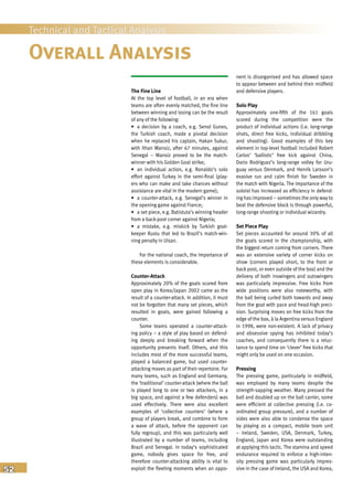 52
Technical and Tactical Analysis
Overall Analysis
nent is disorganised and has allowed space
to appear between and behind their midfield
and defensive players.
Solo Play
Approximately one-fifth of the 161 goals
scored during the competition were the
product of individual actions (i.e. long-range
shots, direct free kicks, individual dribbling
and shooting). Good examples of this key
element in top-level football included Robert
Carlos’ ‘ballistic’ free kick against China,
Dario Rodriguez’s long-range volley for Uru-
guay versus Denmark, and Henrik Larsson’s
evasive run and calm finish for Sweden in
the match with Nigeria. The importance of the
soloist has increased as efficiency in defend-
ing has improved – sometimes the only way to
beat the defensive block is through powerful,
long-range shooting or individual wizardry.
Set Piece Play
Set pieces accounted for around 30% of all
the goals scored in the championship, with
the biggest return coming from corners. There
was an extensive variety of corner kicks on
show (corners played short, to the front or
back post, or even outside of the box) and the
delivery of both inswingers and outswingers
was particularly impressive. Free kicks from
wide positions were also noteworthy, with
the ball being curled both towards and away
from the goal with pace and head-high preci-
sion. Surprising moves on free kicks from the
edge of the box, à la Argentina versus England
in 1998, were non-existent. A lack of privacy
and obsessive spying has inhibited today’s
coaches, and consequently there is a reluc-
tance to spend time on ‘clever’ free kicks that
might only be used on one occasion.
Pressing
The pressing game, particularly in midfield,
was employed by many teams despite the
strength-sapping weather. Many pressed the
ball and doubled up on the ball carrier, some
were efficient at collective pressing (i.e. co-
ordinated group pressure), and a number of
sides were also able to condense the space
by playing as a compact, mobile team unit
– Ireland, Sweden, USA, Denmark, Turkey,
England, Japan and Korea were outstanding
at applying this tactic. The stamina and speed
endurance required to enforce a high-inten-
sity pressing game was particularly impres-
sive in the case of Ireland, the USA and Korea,
The Fine Line
At the top level of football, in an era when
teams are often evenly matched, the fine line
between winning and losing can be the result
of any of the following:
• a decision by a coach, e.g. Senol Gunes,
the Turkish coach, made a pivotal decision
when he replaced his captain, Hakan Sukur,
with Ilhan Mansiz, after 67 minutes, against
Senegal – Mansiz proved to be the match-
winner with his Golden Goal strike;
• an individual action, e.g. Ronaldo’s solo
effort against Turkey in the semi-final (play-
ers who can make and take chances without
assistance are vital in the modern game);
• a counter-attack, e.g. Senegal’s winner in
the opening game against France;
• a set piece, e.g. Batistuta’s winning header
from a back-post corner against Nigeria;
• a mistake, e.g. miskick by Turkish goal-
keeper Rustu that led to Brazil’s match-win-
ning penalty in Ulsan.
For the national coach, the importance of
these elements is considerable.
Counter-Attack
Approximately 20% of the goals scored from
open play in Korea/Japan 2002 came as the
result of a counter-attack. In addition, it must
not be forgotten that many set pieces, which
resulted in goals, were gained following a
counter.
Some teams operated a counter-attack-
ing policy – a style of play based on defend-
ing deeply and breaking forward when the
opportunity presents itself. Others, and this
includes most of the more successful teams,
played a balanced game, but used counter-
attacking moves as part of their repertoire. For
many teams, such as England and Germany,
the ‘traditional’ counter-attack (where the ball
is played long to one or two attackers, in a
big space, and against a few defenders) was
used effectively. There were also excellent
examples of ‘collective counters’ (where a
group of players break, and combine to form
a wave of attack, before the opponent can
fully regroup), and this was particularly well
illustrated by a number of teams, including
Brazil and Senegal. In today’s sophisticated
game, nobody gives space for free, and
therefore counter-attacking ability is vital to
exploit the fleeting moments when an oppo-
 