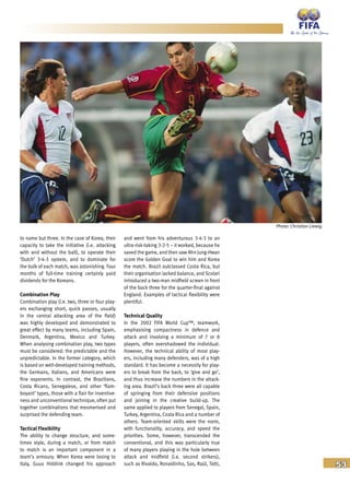 53
to name but three. In the case of Korea, their
capacity to take the initiative (i.e. attacking
with and without the ball), to operate their
‘Dutch’ 3-4-3 system, and to dominate for
the bulk of each match, was astonishing. Four
months of full-time training certainly paid
dividends for the Koreans.
Combination Play
Combination play (i.e. two, three or four play-
ers exchanging short, quick passes, usually
in the central attacking area of the field)
was highly developed and demonstrated to
great effect by many teams, including Spain,
Denmark, Argentina, Mexico and Turkey.
When analysing combination play, two types
must be considered: the predictable and the
unpredictable. In the former category, which
is based on well-developed training methods,
the Germans, Italians, and Americans were
fine exponents. In contrast, the Brazilians,
Costa Ricans, Senegalese, and other ‘flam-
boyant’ types, those with a flair for inventive-
ness and unconventional technique, often put
together combinations that mesmerised and
surprised the defending team.
Tactical Flexibility
The ability to change structure, and some-
times style, during a match, or from match
to match is an important component in a
team’s armoury. When Korea were losing to
Italy, Guus Hiddink changed his approach
and went from his adventurous 3-4-3 to an
ultra-risk-taking 3-2-5 – it worked, because he
saved the game, and then saw Ahn Jung-Hwan
score the Golden Goal to win him and Korea
the match. Brazil outclassed Costa Rica, but
their organisation lacked balance, and Scolari
introduced a two-man midfield screen in front
of the back three for the quarter-final against
England. Examples of tactical flexibility were
plentiful.
Technical Quality
In the 2002 FIFA World Cup™, teamwork,
emphasising compactness in defence and
attack and involving a minimum of 7 or 8
players, often overshadowed the individual.
However, the technical ability of most play-
ers, including many defenders, was of a high
standard. It has become a necessity for play-
ers to break from the back, to ‘give and go’,
and thus increase the numbers in the attack-
ing area. Brazil’s back three were all capable
of springing from their defensive positions
and joining in the creative build-up. The
same applied to players from Senegal, Spain,
Turkey, Argentina, Costa Rica and a number of
others. Team-oriented skills were the norm,
with functionality, accuracy, and speed the
priorities. Some, however, transcended the
conventional, and this was particularly true
of many players playing in the hole between
attack and midfield (i.e. second strikers),
such as Rivaldo, Ronaldinho, Sas, Raúl, Totti,
Photo: Christian Liewig
 