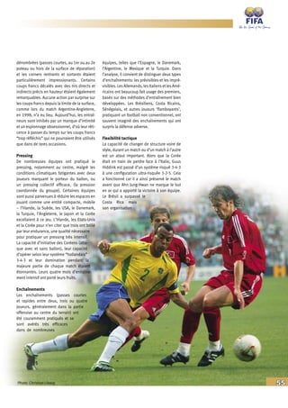 55
dénombrées (passes courtes, au 1er ou au 2e
poteau ou hors de la surface de réparation)
et les corners rentrants et sortants étaient
particulièrement impressionants. Certains
coups francs décalés avec des tirs directs et
indirects précis en hauteur étaient également
remarquables. Aucune action par surprise sur
les coups francs depuis la limite de la surface,
comme lors du match Argentine-Angleterre,
en 1998, n’a eu lieu. Aujourd’hui, les entraî-
neurs sont inhibés par un manque d’intimité
et un espionnage obsessionnel, d’où leur réti-
cence à passer du temps sur les coups francs
“trop réfléchis” qui ne pourraient être utilisés
que dans de rares occasions.
Pressing
De nombreuses équipes ont pratiqué le
pressing, notamment au centre, malgré les
conditions climatiques fatigantes avec deux
joueurs marquant le porteur du ballon, ou
un pressing collectif efficace, (la pression
coordonnée du groupe). Certaines équipes
sont aussi parvenues à réduire les espaces en
jouant comme une entité compacte, mobile
– l’Irlande, la Suède, les USA, le Danemark,
la Turquie, l’Angleterre, le Japon et la Corée
excellaient à ce jeu. L’Irlande, les Etats-Unis
et la Corée pour n’en citer que trois ont brillé
par leur endurance, une qualité nécessaire
pour pratiquer un pressing très intensif.
La capacité d’initiative des Coréens (atta-
que avec et sans ballon), leur capacité
d’opérer selon leur système “hollandais”
3-4-3 et leur domination pendant la
majeure partie de chaque match étaient
étonnantes. Leurs quatre mois d’entraîne-
ment intensif ont porté leurs fruits.
Enchaînements
Les enchaînements (passes courtes
et rapides entre deux, trois ou quatre
joueurs, généralement dans la partie
offensive au centre du terrain) ont
été couramment pratiqués et se
sont avérés très efficaces
dans de nombreuses
équipes, telles que l’Espagne, le Danemark,
l’Argentine, le Mexique et la Turquie. Dans
l’analyse, il convient de distinguer deux types
d’enchaînements: les prévisibles et les impré-
visibles. LesAllemands, lesItaliensetlesAmé-
ricains ont beaucoup fait usage des premiers,
basés sur des méthodes d’entraînement bien
développées. Les Brésiliens, Costa Ricains,
Sénégalais, et autres joueurs ‘flamboyants’,
pratiquant un football non conventionnel, ont
souvent imaginé des enchaînements qui ont
surpris la défense adverse.
Flexibilité tactique
La capacité de changer de structure voire de
style, durant un match ou d’un match à l’autre
est un atout important. Alors que la Corée
était en train de perdre face à l’Italie, Guus
Hiddink est passé d’un système risqué 3-4-3
à une configuration ultra-risquée 3-2-5. Cela
a fonctionné car il a ainsi préservé le match
avant que Ahn Jung-Hwan ne marque le but
en or qui a apporté la victoire à son équipe.
Le Brésil a surpassé le
Costa Rica mais
son organisation
Photo: Christian Liewig
 