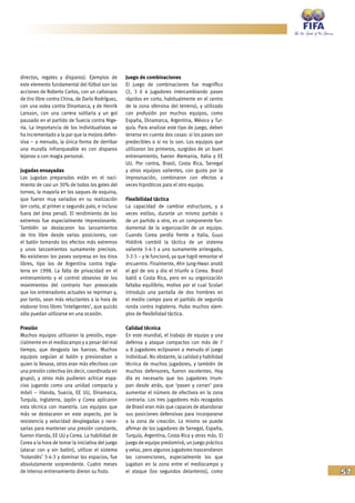 57
directos, regates y disparos). Ejemplos de
este elemento fundamental del fútbol son las
acciones de Roberto Carlos, con un cañonazo
de tiro libre contra China, de Darío Rodríguez,
con una volea contra Dinamarca, y de Henrik
Larsson, con una carrera solitaria y un gol
pausado en el partido de Suecia contra Nige-
ria. La importancia de los individualistas se
ha incrementado a la par que la mejora defen-
siva – a menudo, la única forma de derribar
una muralla infranqueable es con disparos
lejanos o con magia personal.
Jugadas ensayadas
Las jugadas preparadas están en el naci-
miento de casi un 30% de todos los goles del
torneo, la mayoría en los saques de esquina,
que fueron muy variados en su realización
(en corto, al primer o segundo palo, e incluso
fuera del área penal). El rendimiento de los
extremos fue especialmente impresionante.
También se destacaron los lanzamientos
de tiro libre desde varias posiciones, con
el balón tomando los efectos más extremos
y unos lanzamientos sumamente precisos.
No existieron los pases sorpresa en los tiros
libres, tipo los de Argentina contra Ingla-
terra en 1998. La falta de privacidad en el
entrenamiento y el control obsesivo de los
movimientos del contrario han provocado
que los entrenadores actuales se repriman y,
por tanto, sean más reluctantes a la hora de
elaborar tiros libres ‘inteligentes’, que quizás
sólo puedan utilizarse en una ocasión.
Presión
Muchos equipos utilizaron la presión, espe-
cialmente en el mediocampo y a pesar del mal
tiempo, que desgasta las fuerzas. Muchos
equipos seguían al balón y presionaban a
quien lo llevase, otros eran más efectivos con
una presión colectiva (es decir, coordinada en
grupo), y otros más pudieron achicar espa-
cios jugando como una unidad compacta y
móvil – Irlanda, Suecia, EE UU, Dinamarca,
Turquía, Inglaterra, Japón y Corea aplicaron
esta técnica con maestría. Los equipos que
más se destacaron en este aspecto, por la
resistencia y velocidad desplegadas y nece-
sarias para mantener una presión constante,
fueron Irlanda, EE UU y Corea. La habilidad de
Corea a la hora de tomar la iniciativa del juego
(atacar con y sin balón), utilizar el sistema
‘holandés’ 3-4-3 y dominar los espacios, fue
absolutamente sorprendente. Cuatro meses
de intenso entrenamiento dieron su fruto.
Juego de combinaciones
El juego de combinaciones fue magnífico
(2, 3 ó 4 jugadores intercambiando pases
rápidos en corto, habitualmente en el centro
de la zona ofensiva del terreno), y utilizado
con profusión por muchos equipos, como
España, Dinamarca, Argentina, México y Tur-
quía. Para analizar este tipo de juego, deben
tenerse en cuenta dos cosas: si los pases son
predecibles o si no lo son. Los equipos que
utilizaron los primeros, surgidos de un buen
entrenamiento, fueron Alemania, Italia y EE
UU. Por contra, Brasil, Costa Rica, Senegal
y otros equipos valientes, con gusto por la
improvisación, combinaron con efectos a
veces hipnóticos para el otro equipo.
Flexibilidad táctica
La capacidad de cambiar estructuras, y a
veces estilos, durante un mismo partido o
de un partido a otro, es un componente fun-
damental de la organización de un equipo.
Cuando Corea perdía frente a Italia, Guus
Hiddink cambió la táctica de un sistema
valiente 3-4-3 a uno sumamente arriesgado,
3-2-5 – y le funcionó, ya que logró remontar el
encuentro. Finalmente, Ahn Jung-Hwan anotó
el gol de oro y dio el triunfo a Corea. Brasil
batió a Costa Rica, pero en su organización
faltaba equilibrio, motivo por el cual Scolari
introdujo una pantalla de dos hombres en
el medio campo para el partido de segunda
ronda contra Inglaterra. Hubo muchos ejem-
plos de flexibilidad táctica.
Calidad técnica
En este mundial, el trabajo de equipo y una
defensa y ataque compactos con más de 7
u 8 jugadores eclipsaron a menudo el juego
individual. No obstante, la calidad y habilidad
técnica de muchos jugadores, y también de
muchos defensores, fueron excelentes. Hoy
día es necesario que los jugadores irrum-
pan desde atrás, que ‘pasen y corran’ para
aumentar el número de efectivos en la zona
contraria. Los tres jugadores más rezagados
de Brasil eran más que capaces de abandonar
sus posiciones defensivas para incorporarse
a la zona de creación. Lo mismo se puede
afirmar de los jugadores de Senegal, España,
Turquía, Argentina, Costa Rica y otros más. El
juego de equipo predominó, un juego práctico
y veloz, pero algunos jugadores trascendieron
las convenciones, especialmente los que
jugaban en la zona entre el mediocampo y
el ataque (los segundos delanteros), como
 