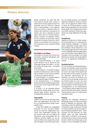 58
Technical and Tactical Analysis
Rivaldo, Ronaldinho, Sas, Raúl, Totti, Wil-
mots, Tomasson, Recoba, Verón, y Aimar. La
calidad técnica de estos jugadores ‘libres’ fue
destacable, pero de la mano de la libertad
viene la responsabilidad, y esos jugadores
tenían que justificar su libertad en todos los
partidos. Nos impresionó la velocidad de los
mejores, pero más la capacidad de pensar
rápido, sobre todo en la transición defensa-
ataque y viceversa. Los jugadores ‘totales’,
los más completos, los que pueden cambiar
de posición sin perder un ápice de su efecti-
vidad (p. ej. los brasileños o los coreanos), se
han convertido en el gran comodín del fútbol
moderno.
Das Zünglein an der Waage
Da die Spitze im Fussball immer breiter wird,
entscheiden zunehmend Kleinigkeiten über
Sieg oder Niederlage:
• eine Trainerentscheidung, z. B. Senol
Gunes’ Wechsel in der 67. Minute im Spiel
Türkei gegen Senegal: Ilhan Mansiz – der spä-
tere Schütze des Golden Goals – für Kapitän
Hakan Sükür;
• eine Einzelaktion, z. B. Ronaldos Tor gegen
dieTürkei im Halbfinale (der moderne Fussball
lebt von Spielern, die sich Chancen erarbeiten
und diese auch verwerten können);
• ein Konterangriff, z. B. Senegals Siegestor
im Eröffnungsspiel gegen Frankreich;
• eine Standardsituation, z. B. Batistutas
spielentscheidendes Kopfballtor gegen Nige-
ria nach einem auf den langen Pfosten geziel-
ten Eckball;
• ein Fehler, z. B. der missratene Abstoss
des türkischen Torwarts Rüstü, der im Grup-
penspiel gegen Brasilien schliesslich zum
verhängnisvollen Strafstoss führte.
Gegenangriffe
Ungefähr 20 % der Tore aus dem Spiel heraus
fielen nach Gegenstössen. Auch vielen Tref-
fern aus Standardsituationen gingen Konter-
angriffe voraus.
Einige Teams pflegten ein ausgeprägtes
Konterspiel mit einer massierten Abwehr,
die bei sich bietenden Gelegenheiten blitz-
schnell einen Gegenangriff einleitete. Bei
den besseren Teams, wie auch England und
Deutschland, waren Konterangriffe eine der
möglichen taktischen Waffen, die sich als
äusserst effizient erwies (langer Pass auf den
oder die Angreifer in den freien Raum). Brasi-
lien und Senegal lancierten auch kollektive
Gegenstösse (Angriff mit mehreren Spielern,
bevor sich die gegnerische Abwehr formie-
ren kann). Da auf diesem Niveau um jeden
Meter verbissen gekämpft wird, sind schnelle
Konterangriffe, die in der gegnerischen Hinter-
mannschaft zeitweilig für Verwirrung sorgen,
oftmals die einzige Möglichkeit für Raumge-
winne.
Einzelaktionen
Ungefähr ein Fünftel der 161 Treffer resultier-
ten aus Einzelaktionen (d. h. Distanzschüsse,
direkte Freistösse, Dribblings): z. B. Roberto
Carlos’ unglaublicher Freistoss gegen China,
Dario Rodriguez’ Distanz-Volleyschuss in der
Partie Uruguay gegen Dänemark sowie Henrik
Larssons kaltblütiger Abschluss gegen Nigeria
nach seinem Sololauf. Herausragende Einzel-
leistungen sind umso wichtiger, da sie neben
Weitschüssen bisweilen die einzige Möglich-
keit sind, die gegnerische Verteidigung zu
knacken.
Standardsituationen
30 % der Tore fielen aus Standardsituationen,
meistens nach Eckbällen, wobei verschiedene
Varianten zu sehen waren (kurz gespielt, auf
den kurzen oder langen Pfosten gezielt oder
gar eine Flanke auf einen Spieler ausserhalb
des Strafraums). Beeindruckend war ins-
besondere, wie präzise die Eckstösse nach
innen wie nach aussen gezogen wurden. Auch
die Freistösse hatten es in sich: nach innen
oder aussen gedreht, scharf geschossen oder
als Flanke gespielt. Es fehlte einzig das Über-
raschungsmoment an der Strafraumgrenze
– so wie England 1998 von Argentinien wurde
diesmal keine Mannschaft düpiert. Originelle
Freistossvarianten lassen sich sowieso kaum
mehr geheim halten.
Pressing
Ungeachtet der schwierigen klimatischen
Bedingungen störten viele Teams den Gegner
bereits im Mittelfeld am Spielaufbau. Wäh-
rend einige vor allem den ballführenden Spie-
ler attackierten, zogen andere gar ein Pressing
mit mehreren Spielern auf, das den Gegner in
seiner Entfaltung empfindlich störte – Irland,
Schweden, die USA, Dänemark, die Türkei,
England, Japan und Korea beherrschten
dieses System in Perfektion. Ein konsequen-
tes Pressing, wie es Irland, die USA und Korea
betrieben, stellte hohe Anforderungen an die
Ausdauer und die Schnelligkeit der Spieler.
Overall Analysis
Photo: Bongarts
 