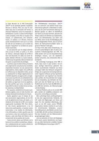5
La Copa Mundial de la FIFA Corea/Japón
2002™ no ha aportado grandes novedades
técnicas o tácticas. Pero una cosa ha que-
dado clara tras la conclusión del torneo: la
jerarquía futbolística actual ha empezado a
tambalearse. Cuando a cuartos de final llegan
cuatro europeos, entre ellos un equipo como
Turquía, un sudamericano, otro norteame-
ricano, un asiático y un africano, entonces
queda meridianamente claro que no se trata
tan sólo de una tendencia: ya no existen los
equipos “pequeños” en el fútbol de asocia-
ciones nacionales.
Es una evolución que me alegra sobrema-
nera, ya que se debe, en parte, a 25 años
de intenso y dedicado trabajo de la FIFA en
favor del desarrollo. En 2006, los recién lle-
gados deberán refrendar su nuevo estatuto,
mientras que los grandes clásicos tratarán de
recuperar sus posiciones de privilegio.
La primera copa mundial en Asia y el estreno
de la organización conjunta nos han enseñado
importantes lecciones: las dos asociaciones
organizadoras, Corea y Japón, han justificado
la confianza que se depositó en ellas, ya que
su colaboración no influyó negativamente en
el ámbito deportivo; la organización y la logís-
tica rozaron la perfección; la cordialidad de los
anfitriones fue ejemplar; el comportamiento
del público, al igual que el de los jugadores,
fue más pacífico que nunca. Conclusión: la
Copa 2002 ha sido el mundial de las sonrisas,
las sorpresas y la deportividad.
Por supuesto, estudiaremos los pocos pro-
blemas surgidos, como en todo mundial, con
el deseo declarado de evitarlos en el futuro.
Quiero agradecer aquí el trabajo de las
dos asociaciones organizadoras, de los COL
y de los gobiernos de Corea y de Japón, y no
olvidarme de la labor de la AFC y de nuestra
organización mundialista FIFA. Pero último,
mi más sincero agradecimiento a las 32
selecciones participantes, a nuestros socios
comerciales, a los medios de información,
a los aficionados y a todos aquellos que, de
una manera u otra, han contribuido a que se
llevase a cabo esta fiesta del fútbol y de la
comprensión de los pueblos del mundo.
Y para concluir, deseo que disfruten con la
lectura de los análisis mundialistas, elabora-
dos cuidadosamente por nuestra cohorte de
expertos de todos los continentes.
Der FIFA-Weltpokal Korea/Japan 2002™
hat uns technisch und taktisch kaum neue
Erkenntnisse gebracht. Unbestritten ist aber,
dass die bis jetzt herrschende Ordnung ins
Wanken geraten ist. Wenn im Viertelfinale
vier Teams aus Europa kommen, darunter die
Türkei, sowie je ein Vertreter aus Südamerika,
Nord- und Zentralamerika, aus Asien und
aus Afrika, dann ist das die Bestätigung des
bereits festgestellten Trends, dass es auf der
Ebene der Nationalmannschaften keine so
genannt “Kleinen” mehr gibt.
Ich freue mich über diese Entwicklung; sie
ist nicht zuletzt Beleg für über 25 Jahre uner-
müdliche Entwicklungsarbeit der FIFA. Für
2006 werden sich nun die Emporkömmlinge
bestätigen müssen, und die Etablierten
werden versuchen, das entstandene Bild zu
korrigieren.
Die erstmalige Austragung einer WM in
Asien, dazu noch in zwei Ländern, hat ein
paar wichtige Erkenntnisse gebracht: Die
beiden ausrichtenden Verbände aus Korea
und Japan haben das Vertrauen voll gerecht-
fertigt; das so genannte Co-hosting hatte kei-
nerlei negative Einflüsse auf das Sportliche;
organisatorisch und logistisch war beinahe
alles perfekt; die Freundlichkeit der Gastge-
ber war beispiellos; das Verhalten der Fans,
aber auch das der Spieler war so fair und
friedlich wie noch nie. Fazit: Die WM 2002 war
eine WM des Lächelns, der Überraschungen
und des Fairplay.
Gewisse Probleme, wie es sie an jeder WM
gibt, werden wir sorgfältig analysieren und
versuchen, sie künftig zu vermeiden.
Mein aufrichtiger Dank und Respekt gehen
an die zwei organisierenden Verbände, die
LOC sowie die Regierungen von Korea und
Japan für eine tadellose Abwicklung, aber
auch an die AFC sowie unsere FIFA-WM-
Organisation. Danken möchte ich auch allen
32 teilnehmenden Verbänden, unseren
Geschäftspartnern, den Medien und den Fans
in aller Welt, die alle zu diesem fantastischen
Fest des Fussballs und der Völkerverständi-
gung beigetragen haben .
Und nun wünsche ich Ihnen viel Vergnügen
beim Lesen unserer detaillierten, von Exper-
ten aus allen Kontinenten erstellten Analyse
des FIFA-Weltpokals Korea/Japan 2002™.
 