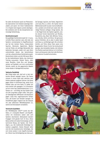 59
Vor allem die Koreaner waren ein Phänomen:
Sie übernahmen die Initiative (ständige Stör-
arbeit) und waren mit ihrem holländischen
3-4-3-System dem Gegner zumeist überlegen.
Der verdiente Lohn für die disziplinierte vier-
monatige Vorbereitung.
Kombinationsspiel
Das gepflegte Kombinationsspiel (d. h. kurze,
schnelle Pässe zwischen zwei, drei oder vier
Spielern, normalerweise im Angriffszentrum)
war bei den meisten Teams, insbesondere
Spanien, Dänemark, Argentinien, Mexiko
und der Türkei, ein wichtiger Bestandteil des
taktischen Konzepts, wobei sich zwei Arten
unterscheiden lassen: das berechenbare
und das unberechenbare Kombinationsspiel.
Deutschland, Italien und die USA waren Meis-
ter des kalkulierbaren Spiels, das intensives
Training voraussetzt. Andere Teams, allen
voran Brasilien, Costa Rica und Senegal,
setzten auf Spielwitz und eine unorthodoxe
Technik, womit sie die gegnerische Abwehr
immer wieder in Verlegenheit brachten.
Taktische Flexibilität
Wer Erfolg haben will, darf sich in kein tak-
tisches Korsett zwängen lassen. Die Teams
müssen in einem Spiel oder zwischen zwei
Partien jederzeit reagieren können. Als Korea
gegen Italien im Rückstand lag, setzte Guus
Hiddink alles auf eine Karte: Er stellte von
einer bereits sehr gewagten 3-4-3-Formation
auf ein schon fast selbstmörderisches 3-2-5-
System um – mit Erfolg, wie das Golden Goal
von Ahn Jung-Hwan zeigen sollte. Trotz gros-
ser Überlegenheit offenbarten die Brasilianer
gegen Costa Rica organisatorische Schwä-
chen, die Scolari zum Handeln zwangen. Im
Viertelfinale gegen England trat die Seleção
mit zwei defensiven Mittelfeldspielern an,
welche die Dreierabwehr verstärkten.
Technische Qualitäten
Am FIFA-Weltpokal 2002™ wurde das Kol-
lektiv, d. h. kompakte Abwehr- und Angriffs-
reihen mit mindestens sieben oder acht
Spielern, beschworen. Ballzauberer standen
hingegen nicht gerade hoch im Kurs. Diese
Baisse wirkte sich jedoch keineswegs auf das
technische Niveau der Spieler, inkl. Vertei-
digern, aus. Der traditionelle Verteidiger hat
sowieso ausgedient. Bestes Beispiel dafür
sind die drei brasilianischen Verteidiger, die
sich immer wieder in den Angriff einschalte-
ten. Dieser neue Verteidigertyp war etwa auch
bei Senegal, Spanien, der Türkei, Argentinien
und Costa Rica zu sehen. Die Spieler dieser
Weltmeisterschaft mussten mannschaftsdien-
lich, variabel und schnell sein sowie über die
nötige Präzision verfügen. Einige Spieler, die
in der Regel hinter den Spitzen agierten, setz-
ten diesem Turnier Glanzlichter auf: Rivaldo,
Ronaldinho, Sas, Raúl, Totti, Wilmots, Tomas-
son, Recoba, Verón und Aimar. Sie genossen
grosse Freiheiten, die es aber in jedem Spiel
aufs Neue zu rechtfertigen galt. Die schnellen
Antritte und Tricks dieser Stars waren eine
Augenweide. Dieses Turnier hat eindrucksvoll
gezeigt, dass komplette Spieler, die mühelos
ihre Position wechseln können (z. B. die Brasi-
lianer und Koreaner), über Sein oder Nichtsein
im modernen Fussball entscheiden.
Photo: Empics
 