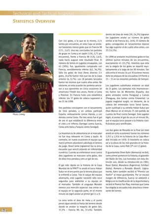 62
Technical and Tactical Analysis
Con 161 goles, o lo que es lo mismo, 2,51
tantos por encuentro, en esta Copa se anota-
ron bastantes menos goles que en Francia 98
(171, 2,67). Una vez concluidos los partidos
de grupo en Corea y en Japón (130, 2,71 por
encuentro), frente a Francia 98 (126, 2,63),
nada hacía augurar este resultado final. El
número de tantos en jugadas ensayadas, con
45 (28%), fue, igualmente comparado con
Francia, sensiblemente inferior (62, 36,3%).
Sólo los goles de tiros libres directos (11
goles, 24,4%) fueron más que los de la Copa
anterior (6, 9,7%). Los 18 penales lanzados
fueron los mismos que cuatro años antes. No
obstante, en esta ocasión los porteros vencie-
ron a sus oponentes en cinco ocasiones (el
americano Friedel dos veces, frente a Corea
y Polonia). En Francia hubo una estadística
inferior: los 37 goles de cabeza superaron a
los 31 de 1998.
Dos partidos concluyeron con el lanzamiento
de tiros penales, y en ambos participó
España: exitosamente contra Irlanda, y con
derrota contra Corea. Por tres veces fue el gol
de oro el que estableció la diferencia entre
el cielo y el infierno (Senegal contra Suecia,
Corea ante Italia y Turquía contra Senegal).
La importancia de adelantarse en el marcador
no fue muy relevante en Corea y Japón. Al
contrario, en nueve ocasiones el equipo que
marcó primero abandonó cabizbajo el terreno
de juego. Brasil (ante Inglaterra) fue la única
escuadra que venció estando en inferioridad
numérica. Cuando se enfrentaron once contra
diez jugadores se marcaron ocho goles, dos
de ellos tiros penales y otro un gol de oro.
El gol más rápido en la historia de la Copa
Mundial de la FIFA™ lo anotó el turco Hakan
Sukur en el encuentro por la tercera plaza que
le enfrentó a Corea. Tras el saque del equipo
adversario, este jugador necesitó sólo once
segundos para adelantar a su equipo en
el marcador. También el uruguayo Morales
merece una mención especial: tras entrar en
el equipo en la segunda parte, en el mismo
minuto 46 logró anotar un primer gol (1 a 3).
La zona entre el área de meta y el punto
penal sigue siendo la franja del terreno desde
donde se anotan la mayoría de goles (60,
37,3% – Francia 98: 64, 37,4%). También
dentro del área de meta (39, 24,2%) lograron
los jugadores anotar un número de goles
similar al de Francia (41, 24%). El número de
goles conseguidos en lanzamientos lejanos
fue algo superior al de cuatro años antes, con
25 (15,5%).
En 1998 se anotaron muchísimos goles en los
últimos quince minutos de los encuentros,
exactamente 45 (25,7%), mientras que esta
vez la alegría de los goles se repartió equi-
tativamente a lo largo de los 90 minutos. Tan
sólo entre el minuto 16 y el 30 tuvieron menos
éxito los ataques de las escuadras (19 frente a
25 – 31 en los restantes períodos de tiempo).
Los jugadores substitutos anotaron un total
de 21 goles. Los ejemplos más impresionan-
tes fueron los de Morientes (España, dos
goles anotados contra Paraguay) y Cuevas
(Paraguay, dos tantos contra Eslovenia). La
jugada magistral surgió, no obstante, de la
cabeza del entrenador turco Senol Gunes,
quien sustituyó a su estrella Hakan Sukur por
Ilhan Mansiz en el minuto 75 del partido de
cuartos de final contra Senegal. Este jugador
logró, al anotar el gol de oro en el minuto 94,
que el equipo turco pasase a la historia clasi-
ficándose para semifinales.
Los dos goles de Ronaldo en la final (en total
anotó en ocho ocasiones) fueron los números
1,915 y 1,916 en la historia de la Copa Mun-
dial iniciada en 1930. El brasileño se coloca
así a la altura de los más grandes en la histo-
ria de la Copa, como Pelé (3º con 12 goles).
El guardameta Oliver Kahn (Alemania) recibió,
como primer portero en la historia, el galardón
del Balón de Oro. Los honrados con esta dis-
tinción son, desde su introducción en 1982,
Rossi (Italia), Maradona (Argentina), Schillaci
(Italia), Romario y Ronaldo (Brasil). Lógica-
mente, Kahn también recibió el “Premio Lev
Yashin” al mejor guardameta. Por un escaso
margen de diferencia, Suecia se adelantó a
Bélgica en la clasificación de la deportividad y
recibió el Premio Fair Play, mientras que Corea
fue elegida la escuadra más atractiva e intere-
sante del torneo.
Statistics Overview
Photo: Liewig
 