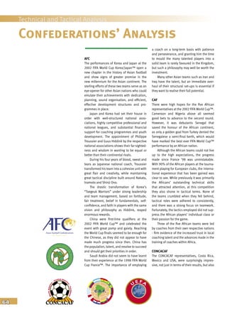 64
Technical and Tactical Analysis
Confederations’ Analysis
a coach on a long-term basis with patience
and perseverance, and granting him the time
to mould the many talented players into a
solid team is rarely favoured in the Kingdom,
but such a philosophy may well be worth the
investment.
Many other Asian teams such as Iran and
Iraq have the talent, but an immediate over-
haul of their structural set-ups is essential if
they want to realise their full potential.
CAF
There were high hopes for the five African
representatives at the 2002 FIFA World Cup™.
Cameroon and Nigeria above all seemed
good bets to advance to the second round.
However, it was debutants Senegal that
saved the honour of the African continent,
as only a golden goal from Turkey denied the
Senegalese a semi-final berth, which would
have marked the best ever FIFA World Cup™
performance by an African nation.
Although the African teams could not live
up to the high expectations, the progress
made since France ’98 was unmistakable.
With 90% of the African players at the tourna-
ment playing for European clubs, the interna-
tional experience that has been gained was
clear to see. While previously it was primarily
the Africans’ outstanding technical skills
that attracted attention, at this competition
they also shone in tactical terms. None of
the teams crumbled when they fell behind,
tactical roles were adhered to consistently,
and there was a strong focus on teamwork.
Fortunately, the tactics employed did not sup-
press the African players’ individual class or
their passion for the game.
Three of the five African teams were led
by coaches from their own respective nations
- firm evidence of the increased trust in local
coaching talent and the advances made in the
training of coaches within Africa.
CONCACAF
The CONCACAF representatives, Costa Rica,
Mexico and USA, were surprisingly impres-
sive, not just in terms of their results, but also
AFC
The performances of Korea and Japan at the
2002 FIFA World Cup Korea/Japan™ open a
new chapter in the history of Asian football
and show signs of greater promise in the
new millennium for the Asian continent. The
sterling efforts of these two teams serve as an
eye-opener for other Asian nations who could
emulate their achievements with dedication,
planning, sound organisation, and efficient,
effective development structures and pro-
grammes in place.
Japan and Korea had set their house in
order with well-structured national asso-
ciations, highly competitive professional and
national leagues, and substantial financial
support for coaching programmes and youth
development. The appointment of Philippe
Troussier and Guus Hiddink by the respective
national associations shows their far-sighted-
ness and wisdom in wanting to be equal or
better than their continental rivals.
During his four years of blood, sweat and
tears as Japanese national coach, Troussier
transformed his team into a cohesive unit with
great flair and creativity, while maintaining
great tactical discipline built around Nakata,
Inamoto and Shinji Ono.
The drastic transformation of Korea’s
“Taegeuk Warriors” under strong leadership
and team management, based on fortitude,
fair treatment, belief in fundamentals, self-
confidence, and faith in players with the same
vision and philosophy as Hiddink, reaped
enormous rewards.
China were first-time qualifiers at the
2002 FIFA World Cup™ and celebrated the
event with great pomp and gaiety. Reaching
the World Cup finals seemed to be enough for
the Chinese, as they did not appear to have
made much progress since then. China has
the population, talent, and resolve to succeed
and should get their priorities in order.
Saudi Arabia did not seem to have learnt
from their experience at the 1998 FIFA World
Cup France™. The importance of employing
 