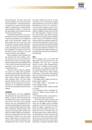 65
their performances. The teams have made
enormous progress. There are many reasons
for this development – improved training and
competition, the creation of strong domestic
leagues, improved youth coaching systems,
more international matches – to name but a
few. Many players now also play for top clubs
in Europe and South America.
The Americans played with a lot of self-
confidence and used a number of formations.
They were also powerful, full of energy and
good on the counter-attack. However, they
were unfortunate to lose to Germany in the
quarter-finals, missing a golden opportunity
to reach the semi-finals. The new young gen-
eration, with players such as Donovan, Beas-
ley and McBride, has breathed new life into
the American team, and they can now look
forward to the future with confidence.
Mexico employed a tactical formation that
was tailored to the team’s abilities, a deci-
sion that bore fruit as it led to victories over
fancied Italy and Croatia in the group stages.
However, despite dominating neighbours USA
in their round of 16 duel, they could not take
advantage of their many chances and ulti-
mately paid the price.
Costa Rica only just failed to qualify for
the round of 16, Turkey’s better goal differ-
ence taking them through at the Costa Ricans’
expense, who would live to regret missing the
many chances carved out against eventual
world champions Brazil. The team played
attractive football and was athletic and well
organised. The three teams were fine repre-
sentatives for the CONCACAF confederation
and it will be interesting to follow their future
progress.
CONMEBOL
The performances of the five CONMEBOL
representatives fall into two distinctive cat-
egories, but Brazil’s fifth title ensured that
the trophy found its way to South American
shores for the ninth time. Coach Luiz Felipe
Scolari’s team was unrecognisable from the
one that eventually booked its ticket to Korea/
Japan in the final qualifier against Venezuela.
Their extraordinary attacking prowess, with
18 goals in just seven games, as well as the
talents of Ronaldo, Rivaldo and Ronaldinho,
more than compensated for the lack of unity
and defensive cohesion in the team. Brazil
were the bright spark in the South American
quintet, whose combined performance was
noticeably worse than in France ’98, when
four teams reached the round of 16. Rely-
ing heavily on the counter-attack, Paraguay
pipped South Africa to a round of 16 spot on
goal difference, but lost 1-0 to Germany in
a close encounter. Argentina, drawn in pos-
sibly the strongest group alongside England,
Sweden and Nigeria, strived to live up to their
fans’ high expectations. However, the team
did not seem able to cope with the pressure
and bowed out in the group stage, rueing their
missed chances and misfortune at decisive
moments. World Cup debutants Ecuador fin-
ished their tournament with a surprise 1-0 vic-
tory over Croatia despite lacking international
experience at this level, but Uruguay, who bat-
tled back impressively from 3-0 down to 3-3 in
their final group match against Senegal, must
once again take solace from past triumphs on
the world stage.
UEFA
The 15 European teams at the 2002 FIFA
World Cup™ had very mixed fortunes in the
competition. Their story was a surprising
mixture of shocks, major disappointments,
and bad luck, in addition to some excellent
performances, in a competition riddled with
the unexpected. Taking into account the pre-
tournament FIFA/Coca-Cola World Ranking
and the teams’ actual results in Korea/Japan
2002, the European teams fell, basically, into
five general categories:
1. The highly ranked / highly successful (i.e.
Germany, Spain, England)
2. The highly ranked / unsuccessful (i.e.
France, Portugal and Italy)
3. The moderately ranked / highly successful
(i.e. Turkey)
4. The moderately ranked / moderately suc-
cessful (i.e. Belgium, Ireland, Sweden and
Denmark)
5. The moderately ranked / unsuccessful (i.e.
Croatia, Russia, Poland and Slovenia).
Of the teams that made an early exit, the
demise of reigning FIFA World Champions
France was the biggest upset for European
aspirations. In the frantic search for answers,
words like fatigue, complacency and mis-
fortune have been offered. But there is no
doubt that the loss of Zinedine Zidane for
the first two games had an adverse impact on
the effectiveness of the team. One man, they
say, does not make a team; however, for the
French, the loss of their talisman was a debili-
tating blow which had serious repercussions,
particularly as influential playmaker Robert
 