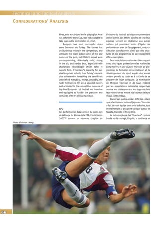 66
Technical and Tactical Analysis
Confederations’ Analysis
Pires, who was injured while playing for Arse-
nal before the World Cup, was not available to
take over as the orchestrator–in–chief.
Europe’s two most successful sides
were Germany and Turkey. The former has
an illustrious history in the competition, and
although the team lacked some of the star
names of the past, Rudi Völler’s squad were
uncompromising, defensively solid, strong
in the air, and hard to beat, especially with
charismatic shot-stopper Oliver Kahn in
superb form. If Germany’s capacity for sur-
vival surprised nobody, then Turkey’s remark-
able achievement in reaching the semi-finals
astonished everybody, except, probably, the
Turks themselves. This was a squad of players
well-schooled in the competitive nuances of
top-level European club football and therefore
well-equipped to handle the pressure and
demands of FIFA’s elite competition.
AFC
Les performances de la Corée et du Japon lors
de la Coupe du Monde de la FIFA, Corée/Japon
2002™ ouvrent un nouveau chapitre de
l’histoire du football asiatique en promettant
un bel avenir. Les efforts solides de ces deux
équipes servent de révélateur aux autres
nations qui pourraient tenter d’égaler ces
performances avec de l’engagement, une pla-
nification conséquente, ainsi que des struc-
tures et des programmes de développement
efficaces en place.
Des associations nationales bien organi-
sées, des ligues professionnelles nationales
compétitives et un soutien financier de pro-
grammes de formation des entraîneurs et de
développement du sport auprès des jeunes
avaient permis au Japon et à la Corée de se
préparer de façon adéquate. La nomination
de Philippe Troussier et de Guus Hiddink
par les associations nationales respectives
montre leur clairvoyance et leur sagesse dans
leur volonté de se mettre à la hauteur de leurs
rivaux continentaux.
Durant ses quatre années difficiles en tant
que sélectionneur national japonais,Troussier
a fait de son équipe une unité créative, tout
en maintenant la discipline tactique autour de
Nakata, Inamoto et Shinji Ono.
La métamorphose des “Guerriers” coréens
basée sur le courage, l’équité, la confiance en
Photo: Christian Liewig
 