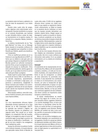 69
su excelente visión de futuro y sabiduría a la
hora de tratar de equipararse a sus rivales
directos.
Durante estos cuatro años de sangre,
sudor y lágrimas como seleccionador nacio-
nal japonés, Troussier transformó a su equipo
en un conjunto disciplinado, que mantuvo
su gran disciplina táctica a pesar de mejo-
rar enormemente en el aspecto creativo. El
armazón de su esquema: Nakata, Inamoto y
Shinji Ono.
La drástica transformación de los “Tae-
geuk Warriors” de Corea, con un liderazgo
fuerte, basada en la equidad, confianza y fe
de unos jugadores que compartían la misma
filosofía que Hiddink, aportó unos beneficios
casi inesperados.
China se clasificó por primera vez en su
historia en una Copa Mundial de la FIFA™, un
hecho que se celebró en este gran país con
gran pompa. Disputar la competición final del
Mundial pareció ser suficiente recompensa
para los chinos, ya que no progresaron mucho
después de alcanzar la clasificación. China
tiene suficiente población, talento y ganas de
triunfar, por lo que debe encontrar el camino
adecuado para dirigir su progreso.
Arabia Saudí no parece haber aprendido
la lección de Francia 1998. En este Reino no
se concede importancia, aparentemente,
a emplear un entrenador a largo plazo, con
paciencia y perseverancia, otorgándole el
tiempo necesario para moldear a los numero-
sos jugadores talentosos de los que dispone
el país. Quizás sea importante cambiar esta
manera de actuar.
Otros equipos asiáticos, como Irán e Irak,
tienen el talento necesario, pero no las estruc-
turas imprescindibles.
CAF
Los cinco representantes africanos habían
depositado enormes esperanzas en la Copa
Mundial de la FIFA Corea/Japón 2002™.
Se esperaba que Camerún y Nigeria, los
dos favoritos, pasasen sin problemas a la
segunda ronda. Pero resultó ser un recién
llegado a la competición final del mundial,
Senegal, el encargado de salvar el honor del
continente negro, ya que llegó a acariciar con
los dedos la clasificación a semifinales – el
gol de oro turco impidió a los senegaleses
hacer realidad ese sueño.
Aunque los africanos no pudieron triunfar
como hubiesen deseado, sí se pudo observar
una apreciable mejora frente al Mundial de
cuatro años antes. El 90% de los jugadores
africanos tienen contrato con clubes euro-
peos, lo que mejoró su experiencia interna-
cional: anteriormente, su fútbol se basaba
en la excelente técnica individual, en tanto
que los equipos actuales demuestran una
evidente mejoría táctica. Ningún equipo se
desorganizó cuando se encontró en desven-
taja, y continuó cumpliendo con las directri-
ces tácticas y buscando el empate a través del
juego colectivo. Afortunadamente, a pesar de
la rigidez táctica recién adquirida, los jugado-
res hicieron gala de la maestría individual y
alegría futbolística que les caracteriza desde
hace muchos años.
Tres de los cinco equipos africanos esta-
ban dirigidos por entrenadores nacionales.
Una prueba más de la nueva confianza que
demuestran estos países: fe en sus propios
entrenadores y en su sistema de enseñanza
y capacitación.
Concacaf
El rendimiento de los representantes de Con-
cacaf (Costa Rica, México y EE UU) sorprendió
a propios y extraños, y no sólo por los exce-
lentes resultados, sino especialmente por la
forma en que los consiguieron. La calidad
de estas selecciones ha aumentado enor-
memente. A este desarrollo han contribuido
la mejora en el entrenamiento y las compe-
ticiones, así como la introducción de ligas
nacionales profesionales, el apoyo a la capa-
citación juvenil y el aumento de los partidos
internacionales. Además, no hay que olvidar
que numerosos jugadores de esta confedera-
ción tienen contrato con importantes clubes
europeos y sudamericanos.
El equipo estadounidense se mostró
siempre muy seguro de sí mismo. Con una
gran disciplina táctica, jugadores dinámicos
y un enorme despliegue físico, el único que
pudo frenar su ascendente carrera fue Ale-
mania, en cuartos de final. La nueva genera-
ción, con jugadores como Donovan, Baisley,
McBride, por nombrar tan sólo a unos cuan-
tos, permite a la asociación de fútbol encarar
el futuro con optimismo.
México, con una táctica inteligente y per-
fectamente adaptada a las características de
los jugadores, triunfó en su grupo por delante
de adversarios temibles como Italia y Croacia.
En el duelo fratricida entre México y EE UU, el
primero logró dominar el ritmo del encuentro,
pero no logró plasmar su superioridad en el
marcador final.
Photo: Gavin Barker
 