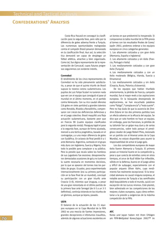 70
Technical and Tactical Analysis
Costa Rica fracasó en conseguir la clasifi-
cación para la segunda fase, pero sólo por la
diferencia de goles adversa frente a Turquía.
Las numerosas oportunidades malogradas
contra el campeón Brasil pesaron demasiado
en la clasificación final. Aun así, la selección
tica demostró ser capaz de desplegar un
fútbol atlético, atractivo y bien organizado.
Como tal, fue digna representante de la repre-
sentación de Concacaf, cuyos futuros progre-
sos seguiremos con evidente interés.
Conmebol
El rendimiento de los cinco representantes de
Conmebol no ha sido plenamente satisfacto-
rio, a pesar de que el quinto triunfo de Brasil
supuso la novena corona sudamericana. Los
pupilos de Luiz Felipe Scolari no tuvieron nada
que ver con el equipo que consiguió el pase al
mundial en el último momento, en el partido
contra Venezuela. Con su rico caudal ofensivo
(18 goles en siete partidos) y grandes talentos
como Ronaldo, Rivaldo y Ronaldinho, compen-
saron con creces las deficiencias defensivas y
en el juego colectivo. Brasil maquilló una floja
actuación sudamericana, bastante peor que
en Francia 98 (cuatro equipos clasificados
para la segunda ronda). Paraguay logró el pase
a la segunda fase, aunque de forma ajustada,
merced a una táctica pragmática, basada en el
contragolpe, y a una mejor diferencia de goles
con Sudáfrica. En octavos de final perdió 0 a 1
ante Alemania. Argentina, sorteada en el grupo
más duro con Inglaterra, Suecia y Nigeria, hizo
todo lo posible para complacer a su público.
Pero la presión que recaía sobre los hombros
de sus jugadores fue excesiva: desaprovecha-
ron demasiadas ocasiones de gol y no tuvieron
la suerte necesaria en momentos decisivos,
por lo que se apearon del torneo tras los par-
tidos de grupo. Ecuador, poco experimentado
internacionalmente (era su primera participa-
ción en la fase final de un mundial), concluyó
su participación con un gran triunfo ante
Croacia (1-0), mientras que Uruguay, a pesar
de una gran remontada en el último partido de
la primera fase ante Senegal (de 0-3 a un 3-3
definitivo), continúa viviendo en los triunfos de
un glorioso, aunque ya lejano, pasado.
UEFA
El balance de la actuación de los 15 equi-
pos europeos en la Copa Mundial de la FIFA
2002 es una mezcla de fuertes impresiones,
grandes decepciones e infortunios inauditos,
además de algunas actuaciones excelentes en
un torneo en que predominó lo inesperado. Si
comparamos la tabla mundial de la FIFA previa
al torneo con los resultados finales de Corea/
Japón 2002, podemos ordenar a los equipos
europeos en cinco categorías generales:
1. Los altamente cotizados y con gran éxito
(Alemania, España e Inglaterra)
2. Los altamente cotizados y sin éxito (Fran-
cia, Portugal e Italia)
3. Los medianamente cotizados y con gran
éxito (Turquía)
4. Los medianamente cotizados y con un
éxito moderado (Bélgica, Irlanda, Suecia y
Dinamarca)
5. Los medianamente cotizados y sin éxito
(Croacia, Rusia, Polonia y Eslovenia).
De los equipos que habían triunfado
anteriormente, la pérdida de Francia, campeón
mundial, fue el mayor revés a las aspiraciones
europeas. En la búsqueda desesperada de
explicaciones, se han escuchado palabras
como“fatiga”,“complacencia”y“malasuerte”.
Pero no hay duda de que la ausencia de Zine-
dine Zidane en los dos primeros partidos tuvo
un efecto adverso en la eficacia del equipo. Se
dice que un solo hombre no hace un equipo;
sin embargo, para los franceses, la pérdida de
su talismán fue un golpe muy duro y de serias
consecuencias, sobre todo porque el presti-
gioso creador de juego Robert Pires, lesionado
en un partido con el Arsenal antes de la Copa
Mundial, no estuvo disponible para asumir la
responsabilidad de armar el juego galo.
Los dos competidores europeos de mayor
éxito fueron Alemania y Turquía. El primero
posee un historial ilustre en la competición y,
pese a que carecía de estrellas como en otros
tiempos, el once de Rudi Völler fue inflexible,
sólido en la defensa, bueno en el juego aéreo
y difícil de subyugar, especialmente con el
popular arquero Oliver Kahn, cuyo rendi-
miento fue realmente excepcional. Si la tena-
cidad alemana no causó ninguna sorpresa, el
notable ascenso de Turquía a las semifinales
dejó boquiabierto a todo el mundo, quizá con
excepción de los turcos mismos. Este plantel,
bien adiestrado en las competiciones de los
mejores clubes europeos, supo cómo enfren-
tarse a la presión y exigencias de la máxima
competición de la FIFA.
AFC
Korea und Japan haben mit ihren Erfolgen
am FIFA-Weltpokal Korea/Japan 2002™ im
Confederations’ Analysis
 