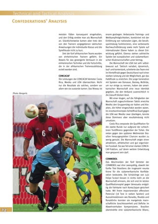 72
Technical and Tactical Analysis
meisten Fällen konsequent eingehalten,
und den Erfolg strebte man als Mannschaft
an. Glücklicherweise kamen aber trotz den
von den Trainern vorgegebenen taktischen
Anweisungen die individuelle Klasse und die
Spielfreude nicht zu kurz.
Drei der fünf afrikanischen Teams wurden
von einheimischen Trainern geführt. Ein
Beweis für das gesteigerte Vertrauen in die
einheimischen Techniker und die Fortschritte,
die in der afrikanischen Trainerausbildung
erzielt worden sind.
CONCACAF
Die Leistungen der CONCACAF-Vertreter Costa
Rica, Mexiko und USA überraschten. Nicht
nur die Resultate als solches, sondern vor
allem wie sie zustande kamen. Das Niveau ist
enorm gestiegen. Verbesserte Trainings- und
Wettkampfmöglichkeiten, kombiniert mit der
Einführung von nationalen Ligen, die berufs-
sportmässig funktionieren, eine verbesserte
Nachwuchsförderung sowie mehr Spiele auf
internationaler Ebene haben zu dieser Ent-
wicklung geführt. Ebenso stehen zahlreiche
Spieler bei europäischen und südamerikani-
schen Klubmannschaften unter Vertrag.
Die Mannschaft der USA trat sehr selbst-
bewusst auf. Taktisch variabel, dynamisch,
lauf- und konterstark, scheiterte das Team erst
im Viertelfinale gegen Deutschland nach einer
starken Leistung und der Möglichkeit, gar das
Halbfinale zu erreichen. Die junge Generation
mit Spielern wie Donovan, Baisley, McBride,
um nur einige zu nennen, haben der ameri-
kanischen Mannschaft eine neue Identität
gegeben, die den Verband zuversichtlich in
die Zukunft blicken lässt.
Mit einer klugen, auf die Fähigkeiten der
Mannschaft zugeschnittenen Taktik erreichte
Mexiko den Gruppensieg vor Italien und Kro-
atien, die höher eingeschätzt worden waren.
Im innerkontinentalen Achtelfinal-Duell gegen
die USA war Mexiko zwar überlegen, konnte
diese Dominanz aber resultatmässig nicht
umsetzen.
Costa Rica verpasste die Qualifikation für
die zweite Runde nur aufgrund der schlech-
teren Tordifferenz gegenüber der Türkei. Die
vielen gegen den späteren Weltmeister Bra-
silien herausgespielten Chancen wurden zu
wenig genutzt. Die Mannschaft zeigte einen
attraktiven, athletischen und gut organisier-
ten Fussball. Sie war Teil einer starken CONCA-
CAF-Fraktion, auf deren weitere Entwicklung
man gespannt sein darf.
CONMEBOL
Das Abschneiden der fünf Vertreter der
CONMEBOL war eher zwiespältig, obwohl der
fünfte Titel Brasiliens die insgesamt neunte
Krone für die südamerikanische Konföde-
ration bedeutete. Die Schützlinge von Luiz
Felipe Scolari liessen in nichts mehr an die
Mannschaft erinnern, die sich erst im letzten
Qualifikationsspiel gegen Venezuela endgül-
tig die Fahrkarte nach Korea/Japan gesichert
hatte. Mit ihrem imponierenden offensiven
Potenzial (18 Tore in sieben Spielen) und
Ausnahmekönnern wie Ronaldo, Rivaldo und
Ronaldinho konnten sie mangelnde mann-
schaftliche Geschlossenheit und Defizite im
Abwehrverhalten kompensieren. Brasilien
überstrahlte eine südamerikanische Bilanz,
Confederations’ Analysis
Photo: Bongarts
 