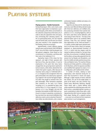 74
Technical and Tactical Analysis
Playing systems – flexible frameworks
During Korea/Japan 2002, some teams used
their team organisation to emphasise a posi-
tive philosophy, while others concentrated on
the collective compactness of the team unit, in
order to deny the opposition time and space,
thus minimising their attacking options. Of
the 32 participating teams, the vast majority
took the former view, and this was one reason
why most matches in the competition were
free-flowing, attractive encounters.
Approximately a dozen different playing
systems were used during the 2002 FIFA World
Cup™, but all of them could be grouped into
two general categories: those based on the
conventional 4-4-2 formation, and those with
their roots in the traditional 3-5-2.
Twenty-four teams (75%) chose the first
approach, and eight of them operated with
two lines of four, plus two strikers. It must be
emphasised at this point that many teams
changed their set-up during certain matches for
tactical reasons, while others altered their for-
mation from game to game, often because of
necessity. Some using 4-4-2 defended with 5-
4-1, or changed to that arrangement when the
game demanded a less adventurous approach
(e.g. England in the second half against Argen-
tina when they fought to maintain their one-
goal advantage). Other formations employed
were variations on the basic 4-4-2 theme
including 4-4-1-1 as operated by Spain, Italy
and the USA, 4-3-1-2 (e.g. Uruguay), 4-5-1 (e.g.
Russia), 4-3-2-1 (e.g. Senegal), and also the
formation that evolved at EURO 2000 and con-
tinues to increase in popularity, consisting of a
four-man backline, two central midfielders (the
defensive screen), and an attacking “diamond”
(one striker, two wide attackers, and a creative
orchestrator between midfield and attack, à la
Zidane or Wilmots).
Argentina also favoured the attacking dia-
mond, but coach Marcelo Bielsa elected to play
with three-man defensive and midfield units,
thus producing a formation that could be inter-
preted as 3-3-3-1. Including Argentina, 40% of
the teams used three central defenders, with
most trying to hold a flat line – the days of the
detached libero seem to be numbered. While
Germany, Costa Rica and Cameroon based
their organisation on the “tried and tested” 3-
5-2 system, another eight teams devised varia-
tions on this basic theme. Brazil, for example,
employed an attack-orientated formation of
3-4-2-1, in which only four players could be
classed as defence-minded (i.e. the back three
and Silva, the anchorman in midfield). Ronaldo
led the attack, and was ably supported from the
second line by Rivaldo and Ronaldinho, and
from the middle and wide positions by Juninho,
Cafu and Roberto Carlos. The coaches of Korea,
Slovenia and Turkey opted for a similar pattern
to the Brazilians, while the Japanese and Mexi-
cans modified their approach to create a 3-4-1-
2 configuration, with traditional twin strikers.
A number of trends, relating to team
organisation, were observed during the 32-
team final tournament in Korea and Japan.
Although a slight majority of teams selected
two strikers, the use of one target player, or
pivot of the attack, was also common (e.g.
Hakan Sukur, Morientes, Batistuta, Hwang).
Those teams with a clearly defined lone
striker exploited the attacking space with mid-
field runners, using lightning-fast counters or
quick combinations; while those with a strik-
ing partnership often had one speedy, mobile
front player feeding off a powerful partner
– cross-over runs and back-to-front movement
were common in such arrangements.
Playing systems
Photos: Carlos Alberto Parreira
 