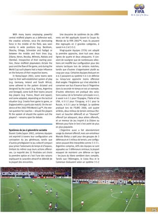 75
With many teams employing powerful
central midfield players as a defensive wall,
the creative schemer, once the dominating
force in the middle of the field, was seen
mainly in wide positions (e.g. Beckham,
Okocha, Ortega, Schneider and Fadiga) or
between the middle and front lines (e.g.
Zidane, Veron, Recoba, Wilmots, Nakata and
Olembe). Irrespective of their starting posi-
tion, these midfield playmakers dictate the
pace and the flow of the game, and during the
World Cup such players had a major influence
on the fortunes of their respective teams.
In Korea/Japan 2002, some teams were
loyal to their well-established system of play
(e.g. Germany, Ireland and South Africa);
some adhered to the pattern dictated and
designed by the coach (e.g. Korea, Argentina
and Senegal); some built their teams around
key players (e.g. France, Brazil and Japan);
and some adapted, depending on the tactical
situation (e.g. Croatia from game to game, or
England within a particular match). On the evi-
dence of the 2002 FIFA World Cup™, the eter-
nal question for coaches – should the players
fit the system of should the system suit the
players? – remains open for debate.
Systèmes de jeu à géométrie variable
Durant Corée/Japon 2002, certaines équipes
ont exprimé à travers leur configuration une
conception du jeu généreuse, tandis que
d’autres privilégiaient le jeu collectif compact
pour priver l’adversaire de temps et d’espace,
limitant du même coup leurs actions offensi-
ves. La majorité des 32 finalistes ont choisi
la première option et c’est l’une des raisons
expliquant le caractère attractif et débridé de
la plupart des rencontres.
Une douzaine de systèmes de jeu diffé-
rents ont été appliqués durant la Coupe du
Monde de la FIFA 2002™, mais ils peuvent
être regroupés en 2 grandes catégories, à
savoir 4-4-2 et 3-5-2.
Vingt-quatre équipes (75%) ont adopté
la première approche, dont huit avec deux
lignes de quatre et deux attaquants. Il con-
vient de souligner que de nombreuses sélec-
tions ont modifié leur configuration pour des
raisons tactiques lors de certains matches,
tandis que d’autres s’organisaient plutôt au
coup par coup. Certaines équipes évoluant en
4-4-2 passaient au système 5-4-1 en défense
ou lorsqu’une approche moins offensive
était exigée: l’Angleterre qui s’est attachée à
conserver son but d’avance face à l’Argentine
dans la seconde mi-temps en est un exemple.
D’autres sélections ont pratiqué des varia-
tions autour de la formation principale 4-4-2,
à savoir 4-4-1-1 pour l’Espagne, l’Italie et les
USA, 4-3-1-2 pour l’Uruguay, 4-5-1 pour la
Russie, 4-3-2-1 pour le Sénégal. Le système
pratiqué lors de l’EURO 2000, soit quatre
arrières, deux milieux de terrain centraux (for-
mant un bouclier défensif) et un “diamant”
offensif (un attaquant, deux ailiers offensifs,
et un meneur de jeu inspiré à la Zidane ou
Wilmots pour faire le lien) s’est avéré de plus
en plus populaire.
L’Argentine aussi a fait abondamment
usage du diamant offensif, mais son entraîneur
Marcelo Bielsa a opté pour des groupes de 3
défenseurs et 3 milieux de terrain, une configu-
ration pouvant être interprétée comme 3-3-3-1.
Argentine comprise, 40% des équipes se sont
appuyées sur 3 défenseurs centraux, la plupart
essayant de maintenir une défense en ligne
– les jours du libero semblent donc comptés.
Tandis que l’Allemagne, le Costa Rica et le
Cameroun évoluaient selon un système 3-5-2
 