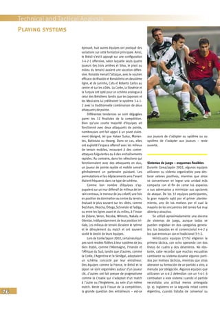 76
Technical and Tactical Analysis
éprouvé, huit autres équipes ont pratiqué des
variations sur cette formation principale. Ainsi,
le Brésil s’est-il appuyé sur une configuration
3-4-2-1 offensive, selon laquelle seuls quatre
joueurs (les trois arrières et Silva, le pivot au
milieu du terrain) avaient une vocation défen-
sive. Ronaldo menait l’attaque, avec le soutien
efficace de Rivaldo et Ronaldinho en deuxième
ligne, et de Juninho, Cafu et Roberto Carlos au
centre et sur les côtés. La Corée, la Slovénie et
la Turquie ont opté pour un schéma analogue à
celui des Brésiliens tandis que les Japonais et
les Mexicains lui préféraient le système 3-4-1-
2 avec la traditionnelle combinaison de deux
attaquants de pointe.
Différentes tendances se sont dégagées
parmi les 32 finalistes de la compétition.
Bien qu’une courte majorité d’équipes ait
fonctionné avec deux attaquants de pointe,
nombreuses ont fait appel à un pivot claire-
ment désigné, tel que Hakan Sukur, Morien-
tes, Batistuta ou Hwang. Dans ce cas, elles
ont exploité l’espace offensif avec les milieux
de terrain mobiles, recourant à des contre-
attaques fulgurantes ou à des enchaînements
rapides. Au contraire, dans les sélections qui
fonctionnaient avec des attaquants en duo,
un joueur de pointe rapide et mobile servait
généralement un partenaire puissant. Les
permutations et les déplacements vers l’avant
étaient fréquents dans ce type de schéma.
Comme bon nombre d’équipes s’ap-
puyaient sur un mur défensif de milieux de ter-
rain centraux, le meneur de jeu créatif, une fois
en position de domination au centre du terrain,
évoluait le plus souvent sur les côtés, comme
Beckham, Okocha, Ortega,Schneider etFadiga,
ou entre les lignes avant et du milieu, à l’instar
de Zidane, Veron, Recoba, Wilmots, Nakata et
Olembe. Indépendamment de leur position ini-
tiale, ces milieux de terrain dictaient le rythme
et le déroulement du match et ont souvent
scellé le destin de leurs équipes.
Lors de Corée/Japon 2002, certaines équi-
pes sont restées fidèles à leur système de jeu
bien établi, comme l’Allemagne, l’Irlande et
l’Afrique du Sud, tandis que d’autres, comme
la Corée, l’Argentine et le Sénégal, adoptaient
un schéma concocté par leur entraîneur.
Des équipes comme la France, le Brésil et le
Japon se sont organisées autour d’un joueur
clé, d’autres ont fait preuve de pragmatisme
comme la Croatie qui s’adaptait d’un match
à l’autre ou l’Angleterre, au sein d’un même
match. Reste qu’à l’issue de la compétition,
la grande question des entraîneurs – est-ce
aux joueurs de s’adapter au système ou au
système de s’adapter aux joueurs – reste
ouverte.
Sistemas de juego – esquemas flexibles
Durante Corea/Japón 2002, algunos equipos
utilizaron su sistema organizativo para des-
tacar valores positivos, mientras que otros
se concentraron en lograr una unidad más
compacta con el fin de cerrar los espacios
a sus adversarios y minimizar sus opciones
de ataque. De los 32 equipos participantes,
la gran mayoría optó por el primer plantea-
miento, uno de los motivos por el cual la
mayoría de los encuentros del torneo fue muy
abierta y atractiva.
Se utilizó aproximadamente una docena
de sistemas de juego, aunque todos se
pueden englobar en dos categorías genera-
les: los basados en el convencional 4-4-2 y
los que entroncan con el tradicional 3-5-2.
Veinticuatro equipos (75%) eligieron la
primera táctica, con ocho operando con dos
líneas de cuatro y dos delanteros. No obs-
tante, cabe recordar que muchas escuadras
cambiaron su sistema durante algunos parti-
dos por motivos tácticos, mientras que otras
alteraron su formación de un partido a otro, a
menudo por obligación. Algunos equipos que
utilizaron un 4-4-2 defendían con un 5-4-1 ó
cambiaban a este sistema cuando el partido
necesitaba una actitud menos arriesgada
(p. ej. Inglaterra en la segunda mitad contra
Argentina, cuando trataba de conservar su
Playing systems
 