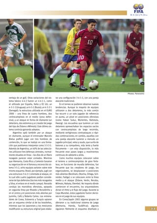 77
ventaja de un gol). Otras variaciones del sis-
tema básico 4-4-2 fueron un 4-4-1-1, como
el utilizado por España, Italia y EE UU; un
4-3-1-2(Uruguay);un4-5-1(Rusia);un4-3-2-1
(Senegal); la estructura utilizada en el EURO
2000 – una línea de cuatro hombres, dos
centrocampistas en el medio (zona defen-
siva), y un ataque en forma de diamante (un
delantero, dos extremos y un creador de juego
del tipo de Zidane o Wilmots). Este último sis-
tema continúa ganando adeptos.
Argentina optó también por un ataque
en diamante, aunque el entrenador Marcelo
Bielsa prefirió jugar con tres hombres de
contención, lo que se tradujo en una forma-
ción que podríamos interpretar como 3-3-3-1.
Además de Argentina, un 40% de las seleccio-
nes utilizaron tres defensas centrales, normal-
mente situados en línea – los días de un líbero
rezagado parecen estar contados. Mientras
que Alemania, Costa Rica y Camerún basaron
su organización en el famoso y reconocido sis-
tema 3-5-2, ocho equipos variaron sobre este
mismo esquema. Brasil, por ejemplo, jugó con
una estructura 3-4-2-1 orientada al ataque, en
la cual sólo cuatro jugadores podían conside-
rarse de tipo defensivo (lostresmásrezagados
y Silva, el enlace en el medio campo). Ronaldo
condujo las maniobras ofensivas, apoyado
en segunda línea por Rivaldo y Ronaldinho y
en el centro y en posiciones más abiertas por
Juninho, Cafú y Roberto Carlos. Los entrena-
dores de Corea, Eslovenia y Turquía optaron
por un esquema similar al de los brasileños,
mientras que los japoneses y los mexicanos
modificaron su estructura original para elabo-
rar una configuración 3-4-1-2, con una pareja
atacante tradicional.
En el torneo se pudieron observar nuevas
tendencias. Aunque la mayoría de equipos
utilizaron a dos delanteros, lo más común
fue recurrir a un solo jugador de referencia
en punta, un pívot en posiciones ofensivas
(como Hakan Sukur, Morientes, Batistuta,
Hwang). Las escuadras que tuvieron un solo
delantero aprovechaban los espacios vacíos
con centrocampistas de largo recorrido,
mediante vertiginosos contraataques o rápi-
das combinaciones; en cambio, aquellas con
una pareja atacante tuvieron a menudo un
jugador principal, veloz y raudo, que surtía de
balones a su compañero, más lento y fuerte
físicamente – con esta disposición, lo más
frecuente eran pases largos y movimientos
continuos de adelante a atrás.
Como muchos equipos colocaron sobre
el terreno a centrocampistas de gran forta-
leza, en funciones de muralla defensiva, fue
frecuente que los creadores de juego, los
organizadores, se desplazasen a posiciones
más abiertas (Beckham, Okocha, Ortega, Sch-
neider, Fadiga) o se colocasen entre la línea
media y el ataque (Zidane, Verón, Recoba,
Wilmots, Nakata, Olembe). No importa dónde
comiencen el encuentro, los orquestadores
dictan el ritmo y el flujo del juego. Durante la
Copa Mundial, estos jugadores fueron decisi-
vos en el juego de sus equipos.
En Corea/Japón 2002 algunos grupos se
aferraron a su tradicional sistema de juego
(Alemania, Irlanda, Sudáfrica); algunos
siguieron fielmente el esquema diseñado y
Photos: Panoramic
 