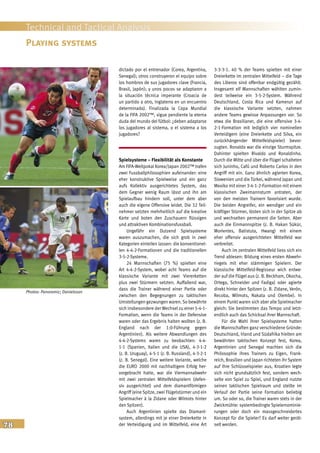 78
Technical and Tactical Analysis
dictado por el entrenador (Corea, Argentina,
Senegal); otros construyeron el equipo sobre
los hombros de sus jugadores clave (Francia,
Brasil, Japón); y unos pocos se adaptaron a
la situación técnica imperante (Croacia de
un partido a otro, Inglaterra en un encuentro
determinado). Finalizada la Copa Mundial
de la FIFA 2002™, sigue pendiente la eterna
duda del mundo del fútbol: ¿deben adaptarse
los jugadores al sistema, o el sistema a los
jugadores?
Spielsysteme – Flexibilität als Konstante
Am FIFA-Weltpokal Korea/Japan 2002™ trafen
zwei Fussballphilosophien aufeinander: eine
eher konstruktive Spielweise und ein ganz
aufs Kollektiv ausgerichtetes System, das
dem Gegner wenig Raum lässt und ihn am
Spielaufbau hindern soll, unter dem aber
auch die eigene Offensive leidet. Die 32 Teil-
nehmer setzten mehrheitlich auf die kreative
Karte und boten den Zuschauern flüssigen
und attraktiven Kombinationsfussball.
Ungefähr ein Dutzend Spielsysteme
waren auszumachen, die sich grob in zwei
Kategorien einteilen lassen: die konventionel-
len 4-4-2-Formationen und die traditionellen
3-5-2-Systeme.
24 Mannschaften (75 %) spielten eine
Art 4-4-2-System, wobei acht Teams auf die
klassische Variante mit zwei Viererketten
plus zwei Stürmern setzten. Auffallend war,
dass die Trainer während einer Partie oder
zwischen den Begegnungen zu taktischen
Umstellungen gezwungen waren. So bewährte
sich insbesondere der Wechsel zu einer 5-4-1-
Formation, wenn die Teams in der Defensive
waren oder das Ergebnis halten wollten (z. B.
England nach der 1:0-Führung gegen
Argentinien). Als weitere Abwandlungen des
4-4-2-Systems waren zu beobachten: 4-4-
1-1 (Spanien, Italien und die USA), 4-3-1-2
(z. B. Uruguay), 4-5-1 (z. B. Russland), 4-3-2-1
(z. B. Senegal). Eine weitere Variante, welche
die EURO 2000 mit nachhaltigem Erfolg her-
vorgebracht hatte, war die Viermannabwehr
mit zwei zentralen Mittelfeldspielern (defen-
siv ausgerichtet) und dem diamantförmigen
Angriff (eine Spitze, zwei Flügelstürmer und ein
Spielmacher à la Zidane oder Wilmots hinter
den Spitzen).
Auch Argentinien spielte das Diamant-
system, allerdings mit je einer Dreierkette in
der Verteidigung und im Mittelfeld, eine Art
3-3-3-1. 40 % der Teams spielten mit einer
Dreierkette im zentralen Mittelfeld – die Tage
des Liberos sind offenbar endgültig gezählt.
Insgesamt elf Mannschaften wählten zumin-
dest teilweise ein 3-5-2-System. Während
Deutschland, Costa Rica und Kamerun auf
die klassische Variante setzten, nahmen
andere Teams gewisse Anpassungen vor. So
etwa die Brasilianer, die eine offensive 3-4-
2-1-Formation mit lediglich vier nominellen
Verteidigern (eine Dreierkette und Silva, ein
zurückhängender Mittelfeldspieler) bevor-
zugten. Ronaldo war die einzige Sturmspitze.
Dahinter spielten Rivaldo und Ronaldinho.
Durch die Mitte und über die Flügel schalteten
sich Juninho, Cafú und Roberto Carlos in den
Angriff mit ein. Ganz ähnlich agierten Korea,
Slowenien und die Türkei, während Japan und
Mexiko mit einer 3-4-1-2-Formation mit einem
klassischen Zweimannsturm antraten, der
von den meisten Trainern favorisiert wurde.
Die beiden Angreifer, ein wendiger und ein
kräftiger Stürmer, lösten sich in der Spitze ab
und wechselten permanent die Seiten. Aber
auch die Einmannspitze (z. B. Hakan Sükür,
Morientes, Batistuta, Hwang) mit einem
eher offensiv ausgerichteten Mittelfeld war
verbreitet.
Auch im zentralen Mittelfeld liess sich ein
Trend ablesen: Bildung eines ersten Abwehr-
riegels mit eher stämmigen Spielern. Der
klassische Mittelfeld-Regisseur wich entwe-
der auf die Flügel aus (z. B. Beckham, Okocha,
Ortega, Schneider und Fadiga) oder agierte
direkt hinter den Spitzen (z. B. Zidane, Verón,
Recoba, Wilmots, Nakata und Olembe). In
einem Punkt waren sich aber alle Spielmacher
gleich: Sie bestimmten das Tempo und letzt-
endlich auch das Schicksal ihrer Mannschaft.
Für die Wahl ihrer Spielsysteme hatten
die Mannschaften ganz verschiedene Gründe:
Deutschland, Irland und Südafrika hielten am
bewährten taktischen Konzept fest, Korea,
Argentinien und Senegal machten sich die
Philosophie ihres Trainers zu Eigen, Frank-
reich, Brasilien und Japan richteten ihr System
auf ihre Schlüsselspieler aus, Kroatien legte
sich nicht grundsätzlich fest, sondern wech-
selte von Spiel zu Spiel, und England nutzte
seinen taktischen Spielraum und stellte im
Verlauf der Partie seine Formation beliebig
um. So oder so, die Trainer waren stets in der
Zwickmühle: systembedingte Spielernominie-
rungen oder doch ein massgeschneidertes
Konzept für die Spieler? Es darf weiter gerät-
selt werden.
Playing systems
Photos: Panoramic; Danielsson
 