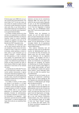 7
El famoso grupo sueco ABBA tenía una can-
ción cuya letra decía provocadoramente: “The
winner takes it all”. Yo creo que a pesar de
que el título de campeón mundial de la FIFA
es exclusivo y puede refrendarse únicamente
cada cuatro años, lo que hemos vivido en
Corea y Japón implica que no ha habido única-
mente uno, sino más bien varios “ganadores”
en el supremo festival de fútbol.
En el fútbol, el trabajo colectivo es la clave
del éxito, y la cooperación de los anfitriones
produjo resultados admirables. Sus esfuerzos
conjuntos crearon un entorno maravilloso
tanto para los jugadores como para los afi-
cionados que asistieron a la primera Copa
Mundial de la FIFA™ disputada en Asia.
Las instalaciones son importantes, pero
son los seres humanos quienes dan vida a
una competición, dentro y fuera del terreno.
La gente de Corea y Japón fue un portento
de amistad, cortesía, gentileza, y mostró en
todas partes un gran entusiasmo por sus
equipos y aficiones – nuestros anfitriones
han sido ganadores, en toda la extensión
de la palabra. Fue impresionante sentir el
ambiente de los partidos que jugaron Corea
y Japón. Y las celebraciones para festejar los
triunfos de ambas escuadras han dado un
fuerte impulso al fútbol de la región. Nuestras
esperanzas en este torneo se han realizado
con creces.
La Copa Mundial de la FIFA 2002™ fue tam-
bién una victoria para el fútbol, que mostró
muchos partidos emocionantes, y algunas
actuaciones destacadas de jugadores y equi-
pos. Comenzando con el fuerte aperitivo que
sacudió a todos, el triunfo de Senegal frente
al campeón mundial Francia, las sorpresas se
sucedieron una tras otra.
En el fútbol, el triunfo y el éxito pueden
ser relativos a una posición o a un papel
determinado. Todos desean convertirse en
el campeón, aunque para algunos estar ya en
la segunda ronda es un triunfo. Sin embargo,
ser el anfitrión ideal es una experiencia
gratificante. En Corea/Japón hubo muchos
ganadores (incluidos los administradores,
los periodistas deportivos, los aficionados,
los entrenadores y los jugadores) – todos
ellos fueron, como dice otra canción de ABBA,
“super-grupos”, y a todos les agradezco que
hayan sido el alma de una maravillosa fiesta
del fútbol.
Spätestens seit dem Lied der schwedischen
Popgruppe ABBA “The winner takes it all”
wissen wir, dass es keine zweiten Sieger gibt.
So kann an der FIFA Fussball-Weltmeister-
schaft, die lediglich alle vier Jahre stattfindet,
nur ein Team den Siegerpokal in Empfang
nehmen, doch der FIFA-Weltpokal Korea/
Japan 2002TM
kannte dennoch gleich mehrere
“Gewinner”.
Teamwork heisst das Zauberwort im
Fussball, das auch die beiden Ausrichter
Korea und Japan beherzigt haben. Dank per-
fekter Zusammenarbeit machten sie die erste
FIFA Fussball-WeltmeisterschaftTM
in Asien für
Spieler und Fans gleichermassen zu einem
einmaligen Erlebnis. Die 20 topmodernen
Stadien boten einen würdigen Rahmen für die
asiatische WM-Premiere.
Ohne moderne Infrastruktur kann der
Fussball nicht rollen, doch erst die Menschen
hauchen der Weltmeisterschaft Leben ein,
auf und neben dem Platz. Die Koreaner und
Japaner waren sehr nett, herzlich, hilfsbe-
reit und offenbarten sich als begeisterte
Fussballfans – die Gastgeber sind also in
jeder Hinsicht Sieger. Die Stimmung an den
Spielen der koreanischen und japanischen
Mannschaft war einzigartig. Die Euphorie
der Bevölkerung, die mit jedem Sieg grösser
wurde, hat dem Fussball in dieser Region zu
einem riesigen Boom verholfen und damit
dem internationalen Fussball einen grossen
Dienst erwiesen. Unsere Hoffnungen haben
sich mehr als erfüllt: Der asiatische Traum
wurde Wirklichkeit.
Gewonnen hat auch der Fussball, der von
Spannung und spielerischen Leckerbissen
einiger Spieler und Teams geprägt war. Mit
dem Sieg über den amtierenden Weltmeister
Frankreich im Eröffnungsspiel gab Senegal
gleich die Marschrichtung vor.
Im Fussball ist nicht nur der Erste ein
Sieger. Natürlich träumen alle insgeheim vom
Weltmeistertitel, aber für viele ist bereits der
Einzug in die zweite Runde ein Grund zum
Jubeln. Und neben dem Platz freuen sich mit
gutem Grund die Organisatoren und Gastge-
ber dieser Endrunde. In Korea/Japan 2002
gab es also viele Gewinner (Funktionäre,
Sportjournalisten, Fans, Trainer, Spieler etc.)
– eine verschworene Truppe, wie sie ABBA
in ihrem Lied “Super Troupers” besungen
hat. Ich möchte allen dafür danken, dass
sie diesem wunderbaren Fussballturnier ein
Gesicht gegeben haben.
 