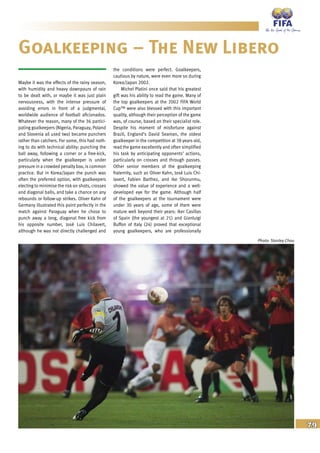 79
Maybe it was the effects of the rainy season,
with humidity and heavy downpours of rain
to be dealt with, or maybe it was just plain
nervousness, with the intense pressure of
avoiding errors in front of a judgmental,
worldwide audience of football aficionados.
Whatever the reason, many of the 36 partici-
pating goalkeepers (Nigeria, Paraguay, Poland
and Slovenia all used two) became punchers
rather than catchers. For some, this had noth-
ing to do with technical ability: punching the
ball away, following a corner or a free-kick,
particularly when the goalkeeper is under
pressure in a crowded penalty box, is common
practice. But in Korea/Japan the punch was
often the preferred option, with goalkeepers
electing to minimise the risk on shots, crosses
and diagonal balls, and take a chance on any
rebounds or follow-up strikes. Oliver Kahn of
Germany illustrated this point perfectly in the
match against Paraguay when he chose to
punch away a long, diagonal free kick from
his opposite number, José Luis Chilavert,
although he was not directly challenged and
the conditions were perfect. Goalkeepers,
cautious by nature, were even more so during
Korea/Japan 2002.
Michel Platini once said that his greatest
gift was his ability to read the game. Many of
the top goalkeepers at the 2002 FIFA World
Cup™ were also blessed with this important
quality, although their perception of the game
was, of course, based on their specialist role.
Despite his moment of misfortune against
Brazil, England’s David Seaman, the oldest
goalkeeper in the competition at 38 years old,
read the game excellently and often simplified
his task by anticipating opponents’ actions,
particularly on crosses and through passes.
Other senior members of the goalkeeping
fraternity, such as Oliver Kahn, José Luis Chi-
lavert, Fabien Barthez, and Ike Shorunmu,
showed the value of experience and a well-
developed eye for the game. Although half
of the goalkeepers at the tournament were
under 30 years of age, some of them were
mature well beyond their years: Iker Casillas
of Spain (the youngest at 21) and Gianluigi
Buffon of Italy (24) proved that exceptional
young goalkeepers, who are professionally
Goalkeeping – The New Libero
Photo: Stanley Chou
 