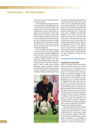 80
Technical and Tactical Analysis
trained at top clubs, can blossom early, even
on a World Cup stage.
One advantage the youngsters have over
the elder statesmen of the goalkeeping union
is an education and training focused on the
problems of the back-pass rule. Many of the
new generation are able to perform both as a
player and as a shot-stopper, whereas older
players have had to adapt, to develop their
technical ability with both feet and hands.
José Luis Chilavert, with his brilliant left foot,
has had no problem becoming a footballer
(his eight goals for the national team confirm
this), but for others, it has been more prob-
lematic, particularly when they receive the
ball on their “wrong” foot.
With some World Cup keepers not being
first choice at their clubs, others not playing
at the very top level, and a few struggling with
fitness and form, it was not surprising that
a number of goalkeepers failed to produce
world-class displays. However, there were
some outstanding performances, particularly
amongst those who reached the knock-out
phases. Speed, mobility, good handling
techniques, bravery, instinctive reactions,
throwing and kicking skills (the South Ameri-
cans love a side volley), and a comprehensive
knowledge of angles and defending principles
were demonstrated by the leading performers
in Korea/Japan. While these elements will
remain the basis of goalkeeping develop-
ment, the best performers at the 2002 FIFA
World Cup™ underlined that an ability to read
the game and the skill to distribute the ball
quickly and effectively, both in a traditional
sense and as a footballer, are fundamental
attributes for the modern, top-class goal-
keeper, and therefore are skills which must
be focused on in the training and education
of future talents. With most top clubs and
national teams employing a flat-line defence,
the goalkeeper’s role as the last defender
has become as important as his ability to
make the spectacular save. Effectively, he
has become the new libero, a player receiving
passes, helping the team to keep possession,
and, when appropriate, initiating the fast
counter-attack.
Le gardien de but, nouveau libero
Etaient-ce l’humidité et les pluies torrentielles
qui ont caractérisé la saison ou la nervosité
causée par le souci du sans-faute face au
jury international des supporters? Sur les 36
gardiens de Corée/Japon 2002 (deux pour
le Nigeria, le Paraguay, la Pologne et la Slo-
vénie), la plupart ont plus dégagé le ballon
du poing qu’ils ne l’ont attrapé. Et ce, indé-
pendamment de leurs qualités techniques:
les dégagements du poing après corner ou
coup franc sont courants, notamment sous
pression, lorsque la surface de réparation est
envahie. Mais les gardiens ont souvent privi-
légié cette pratique, choisissant de minimiser
les risques liés aux tirs, aux centres et aux
transversales et d’en prendre sur tout rebond
ou reprise. Témoin la rencontre Allemagne
– Paraguay, où Oliver Kahn a repoussé du
poing un long coup franc diagonal de son
homologue, José Luis Chilavert, malgré des
conditions parfaites et l’absence de menace.
Durant la Coupe du Monde de la FIFA 2002™,
les gardiens ont redoublé de prudence.
Les meilleurs gardiens ont été nombreux
à s’illustrer par leur bonne lecture du jeu
– quoique dictée par leur fonction – à l’instar
de Michel Platini qui l’avait définie comme
sa plus grande force. Malgré sa brève infor-
tune face au Brésil, David Seaman, le doyen
anglais des gardiens de la compétition, à
38 ans, s’est souvent simplifié la tâche en
anticipant les actions de l’adversaire, en
Goalkeeping – The New Libero
Photo: John McDermott
 