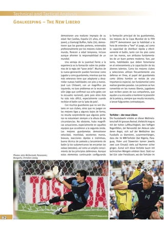 82
Technical and Tactical Analysis
demostraron una madurez impropia de su
edad: Iker Casillas, España (21 años, el más
joven), y Gianluigi Buffon, Italia (24), demos-
traron que los grandes porteros, entrenados
profesionalmente por los mejores clubes del
mundo, florecen a edad temprana, incluso
aunque afronten la responsabilidad de un
mundial.
Una ventaja de la juventud frente a la
experiencia es la formación sobre los proble-
mas de la regla del “pase atrás”. Muchos de
la nueva generación pueden funcionar como
jugador y como guardameta, mientras que los
más veteranos tiene que adaptarse y desa-
rrollar nuevas habilidades con pies y manos.
José Luis Chilavert, con un magnífico pie
izquierdo, no tuvo problemas en la reconver-
sión (algo que confirman sus ocho goles con
la escuadra nacional), pero para otros ésta
ha sido más difícil, especialmente cuando
recibían el balón con la ‘pata de palo’.
Con muchos guardianes que no son titu-
lares en sus clubes, otros que no juegan en
las mejores ligas y algunos bajos de forma,
no resulta sorprendente que algunos porte-
ros no estuviesen siempre a la altura de las
circunstancias. No obstante, hubo magnífi-
cas actuaciones, especialmente en aquellos
equipos que accedieron a la segunda ronda.
Los mejores guardametas demostraron
velocidad, movilidad, excelentes manos,
bravura, reacciones rápidas e instintivas,
buena técnica de pateado y lanzamiento de
balón (a los sudamericanos les encantan las
voleas laterales), así como un amplio conoci-
miento de los principios defensivos. Aunque
estos elementos continuarán configurando
la formación principal de los guardametas,
los mejores de la Copa Mundial de la FIFA
2002™ demostraron que la habilidad a la
hora de entender y “leer” el juego, así como
la capacidad de distribuir rápida y efecti-
vamente el balón, tanto con los pies como
con las manos, son atributos fundamenta-
les de un buen portero moderno. Son, por
tanto, habilidades que deben fomentarse
en el entrenamiento y la capacitación de los
jóvenes talentos. Como los mejores clubes
y selecciones utilizan frecuentemente una
defensa en línea, el papel del guardameta
como último hombre se reviste de una
importancia especial, tan fundamental como
realizar grandes paradas. Los porteros se han
convertido en los nuevos líberos, jugadores
que reciben pases de sus compañeros, que
ayudan a su escuadra a mantener la posesión
de la pelota y, siempre que resulta necesario,
a lanzar fulgurantes contraataques.
Torhüter – der neue Libero
Die Faustabwehr erlebte an dieser Weltmeis-
terschaft ihr grosses Revival. Vielleicht mag es
mit der hohen Luftfeuchtigkeit, den heftigen
Regenfällen, der Nervosität der Akteure oder
deren Angst, sich auf der Weltbühne des
Fussballs zu blamieren, zusammenhängen,
dass die 36 WM-Torhüter (bei Nigeria, Para-
guay, Polen und Slowenien kamen jeweils
zwei zum Einsatz) stets auf Nummer sicher
gingen. Zumal sich diese Vorliebe kaum mit
technischen Mängeln erklären lässt. Statt nur
bei Eck- oder Freistössen, wo die Torhüter im
Goalkeeping – The New Libero
Photos: John McDermott; Panoramic;
Bongarts; Christian Liewig
 