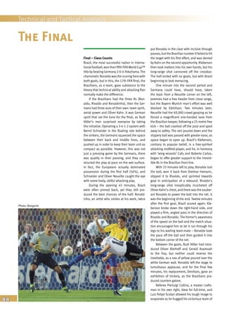 84
Technical and Tactical Analysis
Final – Class Counts
Brazil, the most successful nation in interna-
tionalfootball, won their fifth FIFAWorld Cup™
title by beating Germany 2-0 in Yokohama. The
charismatic Ronaldo was the scoring hero with
both goals, but in this, the 17th FIFA final, the
Brazilians, as a team, gave substance to the
theory that technical ability and attacking flair
normally make the difference.
If the Brazilians had the three Rs (Ron-
aldo, Rivaldo and Ronaldinho), then the Ger-
mans had three aces of their own: team spirit,
aerial power and Oliver Kahn. It was German
spirit that set the tone for the final, as Rudi
Völler’s men surprised everyone by taking
the initiative. Operating a 3-4-1-2 system with
Bernd Schneider in the floating role behind
the strikers, the Germans squeezed the space
between their back and middle lines, and
pushed up in order to keep their team unit as
compact as possible. However, this was not
just a pressing game by the Germans, there
was quality in their passing, and they con-
structed the play at pace on the wet surface.
In fact, the Europeans actually dominated
possession during the first half (56%), and
Schneider and Oliver Neuville caught the eye
with some lively, skilful attacking play.
During the opening 45 minutes, Brazil
were often pinned back, yet they still pro-
duced the best chances of the half: Ronald-
inho, an artist who smiles at his work, twice
put Ronaldo in the clear with incisive through
passes, butthe Brazilian number 9 failed to hit
the target with his first effort, and was denied
by Kahn on the second opportunity. Kleberson
then took matters into his own hands, but his
long-range shot cannoned off the crossbar.
The half ended with no goals, but with Brazil
beginning to look menacing.
One minute into the second period and
Germany could have, should have, taken
the lead: from a Neuville corner on the left,
Jeremies had a free header from close range,
but the Bayern Munich man’s effort was well
blocked by Edmilson. Two minutes later,
Neuville had the 69,000 crowd gasping as he
forced a magnificent one-handed save from
the Brazilian keeper, following a 25-metre free
kick – the ball crashed off the post and sped
away to safety. The rain poured down and the
slippery ball was passed with greater ease, as
space began to open up. Brazil’s Kleberson,
contrary to popular belief, is a free-spirited
attacking midfield player, and he, in harmony
with ‘wing wizards’ Cafu and Roberto Carlos,
began to offer greater support to the irresist-
ible Rs in the Brazilian front line.
With 23 minutes left to play, Ronaldo lost
the ball, won it back from Dietmar Hamann,
slipped it to Rivaldo, and sprinted towards
goal in anticipation of a rebound. Rivaldo’s
long-range shot inexplicably ricocheted off
Oliver Kahn’s chest, and there was the exuber-
ant Ronaldo to power the ball into the net. It
was the beginning of the end. Twelve minutes
after the first goal, Brazil scored again: Kle-
berson broke down the right-hand side, and
played a firm, angled pass in the direction of
Rivaldo and Ronaldo. The former’s awareness
of the speed on the ball and the match situa-
tion encouraged him to let it run through his
legs to his waiting team-mate – Ronaldo took
the pace off the ball and then guided it into
the bottom corner of the net.
Between the goals, Rudi Völler had intro-
duced Oliver Bierhoff and Gerald Asamoah
to the fray, but neither could reverse the
inevitable, as a sea of yellow poured over the
white German wall. Ronaldo left the stage to
tumultuous applause, and for the final few
minutes, his replacement, Denilson, gave an
exhibition of trickery, as the Brazilians pro-
duced counters galore.
Referee Pierluigi Collina, a master crafts-
man in his own right, blew for full-time, and
Luiz Felipe Scolari allowed his tough image to
evaporate as he hugged his victorious team of
The Final
Photo: Bongarts
 